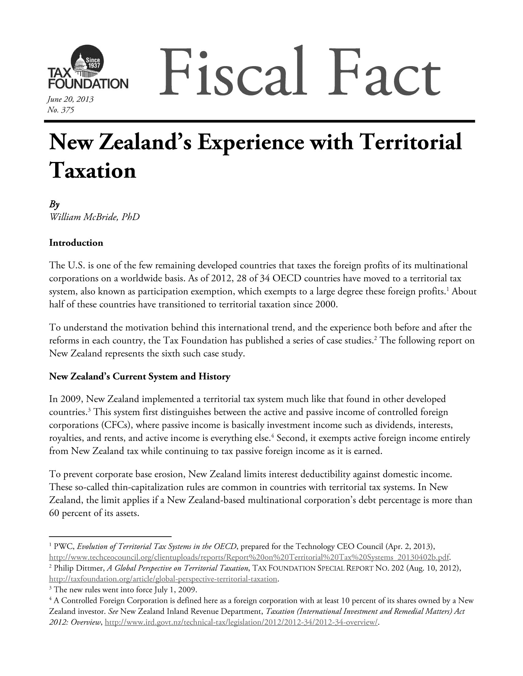 handle is hein.taxfoundation/ffdhfxz0001 and id is 1 raw text is: t u0uOAT, O              ]F          scal ]Fact
June 20, 2013
No. 375
New Zealand's Experience with Territorial
Taxation
By
William McBride, PhD
Introduction
The U.S. is one of the few remaining developed countries that taxes the foreign profits of its multinational
corporations on a worldwide basis. As of 2012, 28 of 34 OECD countries have moved to a territorial tax
system, also known as participation exemption, which exempts to a large degree these foreign profits.1 About
half of these countries have transitioned to territorial taxation since 2000.
To understand the motivation behind this international trend, and the experience both before and after the
reforms in each country, the Tax Foundation has published a series of case studies.2 The following report on
New Zealand represents the sixth such case study.
New Zealand's Current System and History
In 2009, New Zealand implemented a territorial tax system much like that found in other developed
countries.3 This system first distinguishes between the active and passive income of controlled foreign
corporations (CFCs), where passive income is basically investment income such as dividends, interests,
royalties, and rents, and active income is everything else.4 Second, it exempts active foreign income entirely
from New Zealand tax while continuing to tax passive foreign income as it is earned.
To prevent corporate base erosion, New Zealand limits interest deductibility against domestic income.
These so-called thin-capitalization rules are common in countries with territorial tax systems. In New
Zealand, the limit applies if a New Zealand-based multinational corporation's debt percentage is more than
60 percent of its assets.
1 PWC, Evolution of Territorial Tax Systems in the OECD, prepared for the Technology CEO Council (Apr. 2, 2013),
2 Philip Dittmer, A Global Perspective on Territorial Taxation, TAX FOUNDATION SPECIAL REPORT NO. 202 (Aug. 10, 2012),
SThe new rules went into force July 1, 2009.
4 A Controlled Foreign Corporation is defined here as a foreign corporation with at least 10 percent of its shares owned by a New

Zealand investor. See New Zealand Inland Revenue Department, Taxation (International Investment and Remedial Matters) Act
2012: Overview,    /2012-34-overview/.


