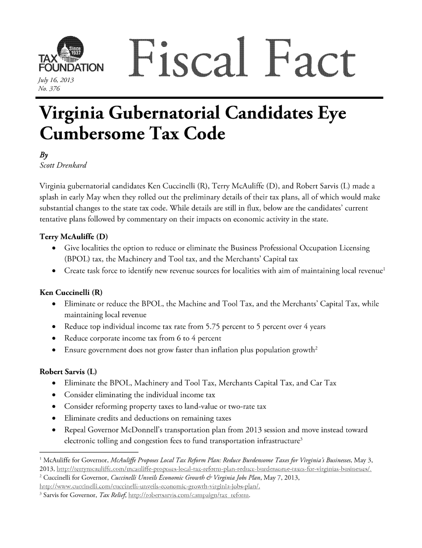 handle is hein.taxfoundation/ffdhgxz0001 and id is 1 raw text is: FUDMNFiscal Fact
July 16, 2013
No. 376
Virginia Gubernatorial Candidates Eye
Cumbersome Tax Code
By
Scott Drenkard
Virginia gubernatorial candidates Ken Cuccinelli (R), Terry McAuliffe (D), and Robert Sarvis (L) made a
splash in early May when they rolled out the preliminary details of their tax plans, all of which would make
substantial changes to the state tax code. While details are still in flux, below are the candidates' current
tentative plans followed by commentary on their impacts on economic activity in the state.
Terry McAuliffe (D)
*  Give localities the option to reduce or eliminate the Business Professional Occupation Licensing
(BPOL) tax, the Machinery and Tool tax, and the Merchants' Capital tax
*  Create task force to identify new revenue sources for localities with aim of maintaining local revenue
Ken Cuccinelli (R)
*  Eliminate or reduce the BPOL, the Machine and Tool Tax, and the Merchants' Capital Tax, while
maintaining local revenue
*  Reduce top individual income tax rate from 5.75 percent to 5 percent over 4 years
*  Reduce corporate income tax from 6 to 4 percent
*  Ensure government does not grow faster than inflation plus population growth2
Robert Sarvis (L)
*  Eliminate the BPOL, Machinery and Tool Tax, Merchants Capital Tax, and Car Tax
*  Consider eliminating the individual income tax
*  Consider reforming property taxes to land-value or two-rate tax
*  Eliminate credits and deductions on remaining taxes
*  Repeal Governor McDonnell's transportation plan from 2013 session and move instead toward
electronic tolling and congestion fees to fund transportation infrastructure3
McAuliffe for Governor, McAuliffe Proposes Local Tax Reform Plan: Reduce Burdensome Taxes for Virginia's Businesses, May 3,
2 0 13 ,  ___- - - -_  - - - - - - --(-- --3uj --l fh :.  o _! --l--- a- ,-.-- -- -------t-  -  - -  I   s-   ------------a.--et - --m  - -p - -n-- ed---- ,---  ----,  ---------e- - ----A- -  -----------t --3h-------- si-
2 Cuccinelli for Governor, Cuccinelli Unveils Economic Growth & VirginiaJobs Plan, May 7, 2013,
Sarvis for Governor, Tax Relief, J_,hrv!; tc:ii :,i / tm.


