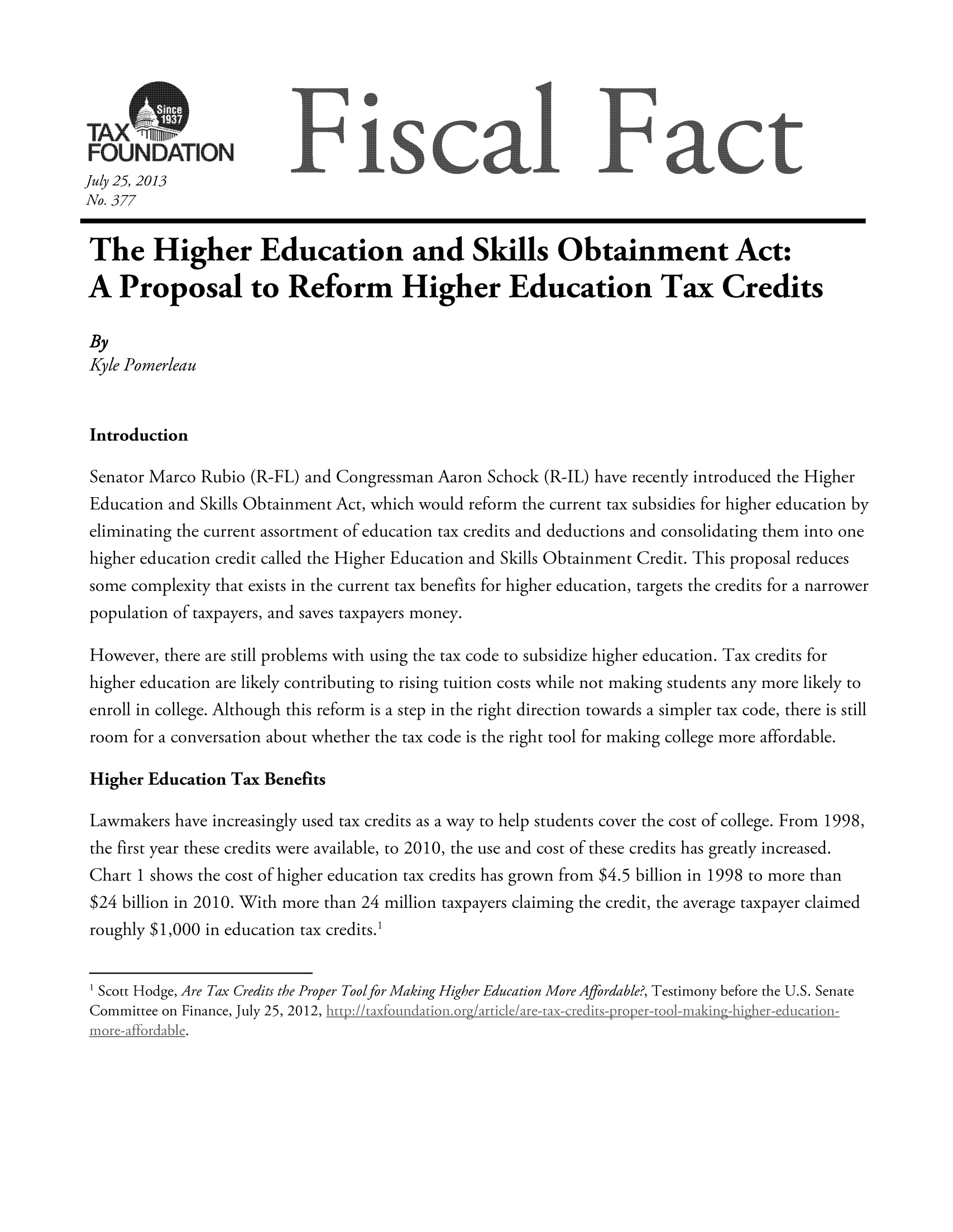 handle is hein.taxfoundation/ffdhhxz0001 and id is 1 raw text is: July 25, 2013
No. 377
The Higher Education and Skills Obtainment Act:
A Proposal to Reform Higher Education Tax Credits
By
Kyle Pomerleau
Introduction
Senator Marco Rubio (R-FL) and Congressman Aaron Schock (R-JL) have recently introduced the Higher
Education and Skills Obtainment Act, which would reform the current tax subsidies for higher education by
eliminating the current assortment of education tax credits and deductions and consolidating them into one
higher education credit called the Higher Education and Skills Obtainment Credit. This proposal reduces
some complexity that exists in the current tax benefits for higher education, targets the credits for a narrower
population of taxpayers, and saves taxpayers money.
However, there are still problems with using the tax code to subsidize higher education. Tax credits for
higher education are likely contributing to rising tuition costs while not making students any more likely to
enroll in college. Although this reform is a step in the right direction towards a simpler tax code, there is still
room for a conversation about whether the tax code is the right tool for making college more affordable.
Higher Education Tax Benefits
Lawmakers have increasingly used tax credits as a way to help students cover the cost of college. From 1998,
the first year these credits were available, to 2010, the use and cost of these credits has greatly increased.
Chart 1 shows the cost of higher education tax credits has grown from $4.5 billion in 1998 to more than
$24 billion in 2010. With more than 24 million taxpayers claiming the credit, the average taxpayer claimed
roughly $1,000 in education tax credits.1
1 Scott Hodge, Are Tax Credits the Proper Tool for Making Higher Education More Affordable?, Testimony before the U.S. Senate
Committee on Finance, July 25, 2012,    °°


