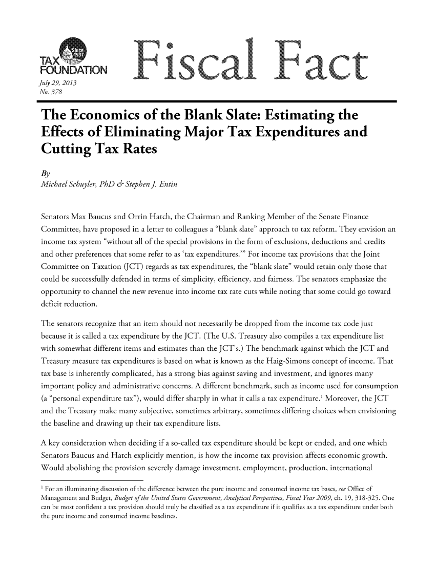 handle is hein.taxfoundation/ffdhixz0001 and id is 1 raw text is: FONAINFiscaLl F act
July 29, 2013
No. 378
The Economics of the Blank Slate: Estimating the
Effects of Eliminating Major Tax Expenditures and
Cutting Tax Rates
By
Michael Schuyler, PhD & Stephen J Entin
Senators Max Baucus and Orrin Hatch, the Chairman and Ranking Member of the Senate Finance
Committee, have proposed in a letter to colleagues a blank slate approach to tax reform. They envision an
income tax system without all of the special provisions in the form of exclusions, deductions and credits
and other preferences that some refer to as 'tax expenditures.' For income tax provisions that the Joint
Committee on Taxation (JCT) regards as tax expenditures, the blank slate would retain only those that
could be successfully defended in terms of simplicity, efficiency, and fairness. The senators emphasize the
opportunity to channel the new revenue into income tax rate cuts while noting that some could go toward
deficit reduction.
The senators recognize that an item should not necessarily be dropped from the income tax code just
because it is called a tax expenditure by the JCT. (The U.S. Treasury also compiles a tax expenditure list
with somewhat different items and estimates than the JCT's.) The benchmark against which the JCT and
Treasury measure tax expenditures is based on what is known as the Haig-Simons concept of income. That
tax base is inherently complicated, has a strong bias against saving and investment, and ignores many
important policy and administrative concerns. A different benchmark, such as income used for consumption
(a personal expenditure tax), would differ sharply in what it calls a tax expenditure.1 Moreover, the JCT
and the Treasury make many subjective, sometimes arbitrary, sometimes differing choices when envisioning
the baseline and drawing up their tax expenditure lists.
A key consideration when deciding if a so-called tax expenditure should be kept or ended, and one which
Senators Baucus and Hatch explicitly mention, is how the income tax provision affects economic growth.
Would abolishing the provision severely damage investment, employment, production, international
1 For an illuminating discussion of the difference between the pure income and consumed income tax bases, see Office of
Management and Budget, Budget of the United States Government, Analytical Perspectives, Fiscal Year 2009, ch. 19, 318-325. One
can be most confident a tax provision should truly be classified as a tax expenditure if it qualifies as a tax expenditure under both
the pure income and consumed income baselines.


