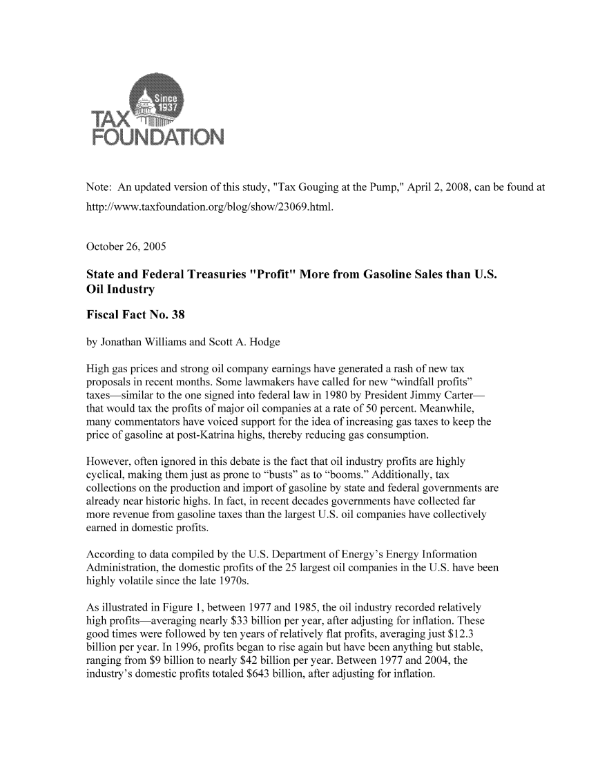 handle is hein.taxfoundation/ffdixz0001 and id is 1 raw text is: Note: An updated version of this study, Tax Gouging at the Pump, April 2, 2008, can be found at
http://www.taxfoundation.org/blog/show/23069.html.
October 26, 2005
State and Federal Treasuries Profit More from Gasoline Sales than U.S.
Oil Industry
Fiscal Fact No. 38
by Jonathan Williams and Scott A. Hodge
High gas prices and strong oil company earnings have generated a rash of new tax
proposals in recent months. Some lawmakers have called for new windfall profits
taxes-similar to the one signed into federal law in 1980 by President Jimmy Carter-
that would tax the profits of major oil companies at a rate of 50 percent. Meanwhile,
many commentators have voiced support for the idea of increasing gas taxes to keep the
price of gasoline at post-Katrina highs, thereby reducing gas consumption.
However, often ignored in this debate is the fact that oil industry profits are highly
cyclical, making them just as prone to busts as to booms. Additionally, tax
collections on the production and import of gasoline by state and federal governments are
already near historic highs. In fact, in recent decades governments have collected far
more revenue from gasoline taxes than the largest U.S. oil companies have collectively
earned in domestic profits.
According to data compiled by the U.S. Department of Energy's Energy Information
Administration, the domestic profits of the 25 largest oil companies in the U.S. have been
highly volatile since the late 1970s.
As illustrated in Figure 1, between 1977 and 1985, the oil industry recorded relatively
high profits-averaging nearly $33 billion per year, after adjusting for inflation. These
good times were followed by ten years of relatively flat profits, averaging just $12.3
billion per year. In 1996, profits began to rise again but have been anything but stable,
ranging from $9 billion to nearly $42 billion per year. Between 1977 and 2004, the
industry's domestic profits totaled $643 billion, after adjusting for inflation.


