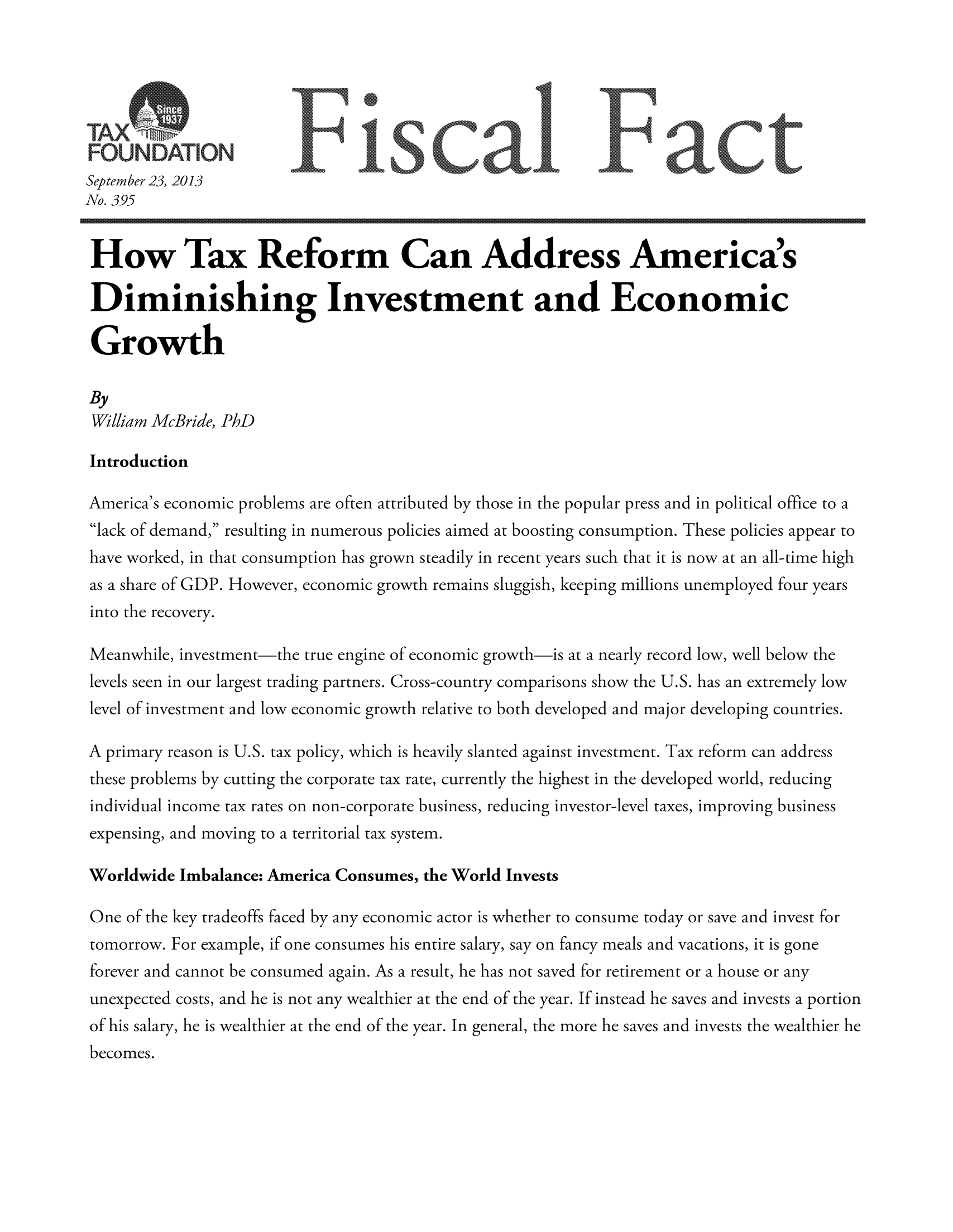 handle is hein.taxfoundation/ffdjfxz0001 and id is 1 raw text is: FOUNOATION]F                        scal Iact
September 23, 2013
No. 395
How Tax Reform Can Address America's
Diminishing Investment and Economic
Growth
By
William McBride, PhD
Introduction
America's economic problems are often attributed by those in the popular press and in political office to a
lack of demand, resulting in numerous policies aimed at boosting consumption. These policies appear to
have worked, in that consumption has grown steadily in recent years such that it is now at an all-time high
as a share of GDP. However, economic growth remains sluggish, keeping millions unemployed four years
into the recovery.
Meanwhile, investment-the true engine of economic growth-is at a nearly record low, well below the
levels seen in our largest trading partners. Cross-country comparisons show the U.S. has an extremely low
level of investment and low economic growth relative to both developed and major developing countries.
A primary reason is U.S. tax policy, which is heavily slanted against investment. Tax reform can address
these problems by cutting the corporate tax rate, currently the highest in the developed world, reducing
individual income tax rates on non-corporate business, reducing investor-level taxes, improving business
expensing, and moving to a territorial tax system.
Worldwide Imbalance: America Consumes, the World Invests
One of the key tradeoffs faced by any economic actor is whether to consume today or save and invest for
tomorrow. For example, if one consumes his entire salary, say on fancy meals and vacations, it is gone
forever and cannot be consumed again. As a result, he has not saved for retirement or a house or any
unexpected costs, and he is not any wealthier at the end of the year. If instead he saves and invests a portion
of his salary, he is wealthier at the end of the year. In general, the more he saves and invests the wealthier he
becomes.


