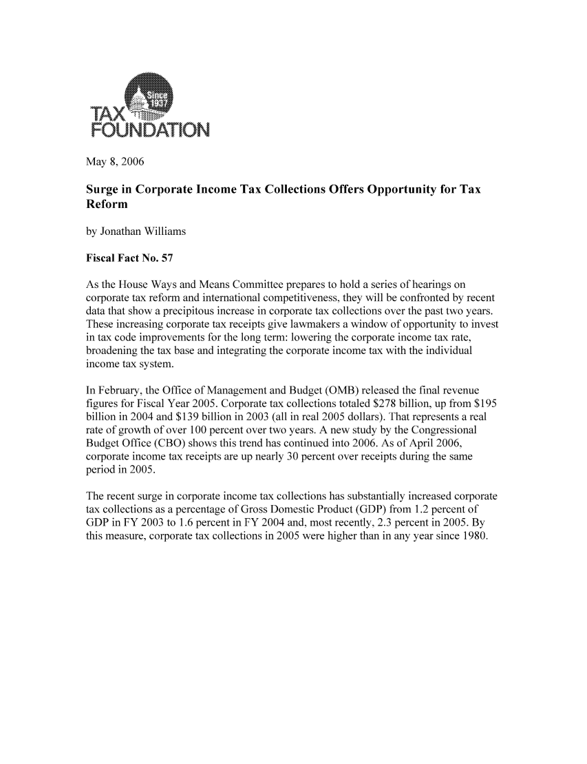 handle is hein.taxfoundation/fffhxz0001 and id is 1 raw text is: FOUNDATION
May 8, 2006
Surge in Corporate Income Tax Collections Offers Opportunity for Tax
Reform
by Jonathan Williams
Fiscal Fact No. 57
As the House Ways and Means Committee prepares to hold a series of hearings on
corporate tax reform and international competitiveness, they will be confronted by recent
data that show a precipitous increase in corporate tax collections over the past two years.
These increasing corporate tax receipts give lawmakers a window of opportunity to invest
in tax code improvements for the long term: lowering the corporate income tax rate,
broadening the tax base and integrating the corporate income tax with the individual
income tax system.
In February, the Office of Management and Budget (OMB) released the final revenue
figures for Fiscal Year 2005. Corporate tax collections totaled $278 billion, up from $195
billion in 2004 and $139 billion in 2003 (all in real 2005 dollars). That represents a real
rate of growth of over 100 percent over two years. A new study by the Congressional
Budget Office (CBO) shows this trend has continued into 2006. As of April 2006,
corporate income tax receipts are up nearly 30 percent over receipts during the same
period in 2005.
The recent surge in corporate income tax collections has substantially increased corporate
tax collections as a percentage of Gross Domestic Product (GDP) from 1.2 percent of
GDP in FY 2003 to 1.6 percent in FY 2004 and, most recently, 2.3 percent in 2005. By
this measure, corporate tax collections in 2005 were higher than in any year since 1980.


