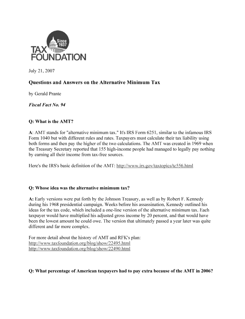 handle is hein.taxfoundation/ffjexz0001 and id is 1 raw text is: FOUNDAT!ON
July 21, 2007
Questions and Answers on the Alternative Minimum Tax
by Gerald Prante
Fiscal Fact No. 94
Q: What is the AMT?
A: AMT stands for alternative minimum tax. It's IRS Form 6251, similar to the infamous IRS
Form 1040 but with different rules and rates. Taxpayers must calculate their tax liability using
both forms and then pay the higher of the two calculations. The AMT was created in 1969 when
the Treasury Secretary reported that 155 high-income people had managed to legally pay nothing
by earning all their income from tax-free sources.
Here's the IRS's basic definition of the AMT: htpjii ,wirs.govtaxtpicstc556.htrn
Q: Whose idea was the alternative minimum tax?
A: Early versions were put forth by the Johnson Treasury, as well as by Robert F. Kennedy
during his 1968 presidential campaign. Weeks before his assassination, Kennedy outlined his
ideas for the tax code, which included a one-line version of the alternative minimum tax. Each
taxpayer would have multiplied his adjusted gross income by 20 percent, and that would have
been the lowest amount he could owe. The version that ultimately passed a year later was quite
different and far more complex.
For more detail about the history of AMT and RFK's plan:
,,tpi/ wwwtaxfoundation.,orgib)i-sho-w/22495 httrl
http ://wwk-wtaxtbundation.org/blog/showi22490.html

Q: What percentage of American taxpayers had to pay extra because of the AMT in 2006?


