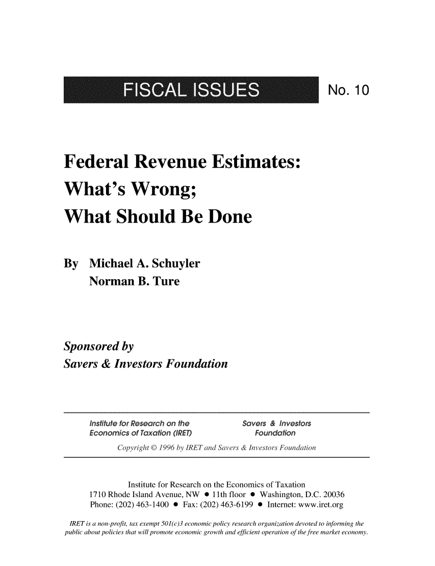 handle is hein.taxfoundation/frevest0001 and id is 1 raw text is: MEGREE

No. 10

Federal Revenue Estimates:
What's Wrong;
What Should Be Done
By Michael A. Schuyler
Norman B. Ture
Sponsored by
Savers & Investors Foundation

Institute for Research on the              Savers & Investors
Economics of Taxation (IRET)                   Foundation
Copyright © 1996 by IRET and Savers & Investors Foundation
Institute for Research on the Economics of Taxation
1710 Rhode Island Avenue, NW * 11 th floor * Washington, D.C. 20036
Phone: (202) 463-1400 0 Fax: (202) 463-6199 0 Internet: www.iret.org
IRET is a non-profit, tax exempt 501(c)3 economic policy research organization devoted to informing the
public about policies that will promote economic growth and efficient operation of the free market economy.


