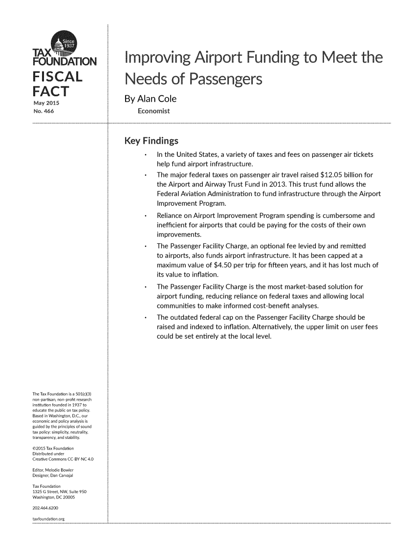 handle is hein.taxfoundation/imaiptfun0001 and id is 1 raw text is: 




TAXS
FOUNDATION                    Improving Airport Funding to Meet the


FISCAL                        Needs of Passengers
FACT
FACT                          By Alan Cole
May 2015
No. 466                           Economist



                              Key Findings
                                        In the United States, a variety of taxes and fees on passenger air tickets
                                        help fund airport infrastructure.
                                        The major federal taxes on passenger air travel raised $12.05 billion for
                                        the Airport and Airway Trust Fund in 2013. This trust fund allows the
                                        Federal Aviation Administration to fund infrastructure through the Airport
                                        Improvement Program.
                                        Reliance on Airport Improvement Program spending is cumbersome and
                                        inefficient for airports that could be paying for the costs of their own
                                        improvements.
                                        The Passenger Facility Charge, an optional fee levied by and remitted
                                        to airports, also funds airport infrastructure. It has been capped at a
                                        maximum value of $4.50 per trip for fifteen years, and it has lost much of
                                        its value to inflation.
                                        The Passenger Facility Charge is the most market-based solution for
                                        airport funding, reducing reliance on federal taxes and allowing local
                                        communities to make informed cost-benefit analyses.
                                        The outdated federal cap on the Passenger Facility Charge should be
                                        raised and indexed to inflation. Alternatively, the upper limit on user fees
                                        could be set entirely at the local level.






The Tax Foundation is a 501(c)(3)
non partisan, non profit research
institution founded in 1937 to
educate the public on tax policy.
Based in Washington, D.C., our
economic and policy analysis is
guided by the principles of sound
tax policy: simplicity, neutrality,
transparency, and stability.
©2015 Tax Foundation
Distributed under
Creative Commons CC BY NC 4.0
Editor, Melodie Bowler
Designer, Dan Carvajal
Tax Foundation
1325 G Street, NW, Suite 950
Washington, DC 20005
202.464.6200
taxfoundation.org


