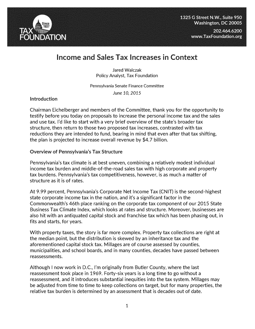 handle is hein.taxfoundation/insaltxic0001 and id is 1 raw text is: 








            Income and Sales Tax Increases in Context

                                   Jared Walczak
                            Policy Analyst, Tax Foundation

                          Pennsylvania Senate Finance Committee
                                   June 10, 2015
Introduction

Chairman  Eichelberger and members of the Committee, thank you for the opportunity to
testify before you today on proposals to increase the personal income tax and the sales
and use tax. I'd like to start with a very brief overview of the state's broader tax
structure, then return to those two proposed tax increases, contrasted with tax
reductions they are intended to fund, bearing in mind that even after that tax shifting,
the plan is projected to increase overall revenue by $4.7 billion.

Overview  of Pennsylvania's Tax Structure

Pennsylvania's tax climate is at best uneven, combining a relatively modest individual
income tax burden and middle-of-the-road sales tax with high corporate and property
tax burdens. Pennsylvania's tax competitiveness, however, is as much a matter of
structure as it is of rates.

At 9.99 percent, Pennsylvania's Corporate Net Income Tax (CNIT) is the second-highest
state corporate income tax in the nation, and it's a significant factor in the
Commonwealth's   46th place ranking on the corporate tax component of our 2015 State
Business Tax Climate Index, which looks at rates and structure. Moreover, businesses are
also hit with an antiquated capital stock and franchise tax which has been phasing out, in
fits and starts, for years.

With property taxes, the story is far more complex. Property tax collections are right at
the median point, but the distribution is skewed by an inheritance tax and the
aforementioned  capital stock tax. Millages are of course assessed by counties,
municipalities, and school boards, and in many counties, decades have passed between
reassessments.

Although I now work in D.C., I'm originally from Butler County, where the last
reassessment took place in 1969. Forty-six years is a long time to go without a
reassessment, and it introduces substantial inequities into the tax system. Millages may
be adjusted from time to time to keep collections on target, but for many properties, the
relative tax burden is determined by an assessment that is decades out of date.


1


