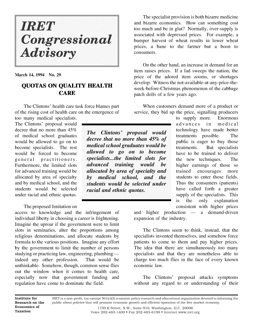 handle is hein.taxfoundation/iretcgadv0028 and id is 1 raw text is: IRET
Advisory
March 14, 1994 No. 29
QUOTAS ON QUALITY HEALTH
CARE
The Clintons' health care task force blames part
of the rising cost of health care on the emergence of
too many medical specialists.
The Clintons' proposal would
decree that no more than 45%
of medical school graduates   dee e that no
would be allowed to go on to  dc    a nc
become specialists. The rest  medicalschooi
would be forced to become     allowed   to  t
general    practitioners.    syecialists...th
Furthermore, the limited slots  advanced  tr
for advanced training would be  allocated by a
allocated by area of specialty  by  medical
and by medical school, and the  students woul
students would be selected    racial and eth
under racial and ethnic quotas.
The proposed limitation on
access to knowledge and the infringement of

individual liberty in choosing a career is frightening.
Imagine the uproar if the government were to limit
slots in seminaries, alter the proportions among
religious denominations, and allocate students by
formula to the various positions. Imagine any effort
by the government to limit the number of persons
studying or practicing law, engineering, plumbing -
indeed any other profession.  That would be
unthinkable. Somehow, though, common sense flies
out the window when it comes to health care,
especially now  that government funding and
regulation have come to dominate the field.

p r
mor
1 grad
~inin~
rea oj
scho
d be
nic qi

The specialist provision is both bizarre medicine
and bizarre economics. How can something cost
too much and be in glut? Normally, over-supply is
associated with depressed prices. For example, a
bumper harvest of wheat results in lower wheat
prices, a bane to the farmer but a boon to
consumers.
On the other hand, an increase in demand for an
item raises prices. If a fad sweeps the nation, the
price of the adored item zooms, or shortages
develop. Witness the not-available-at-any-price-the-
week-before-Christmas phenomenon of the cabbage
patch dolls of a few years ago.
When customers demand more of a product or
service, they bid up the price, signalling producers
to supply more.  Enormous
advances     in  medical
oposal would      technology have made better
e than 45%c of     treatments possible.  The
esanu4dof     public is eager to buy those
uates would be    treatments.  But specialists
n  to  become     have to be trained to deliver
ited slots for    the new   techniques.  The
would    be    higher earnings of those so
f specialty and   trained  encourages   more
ol,  and   the    students to enter those fields.
selected under     Thus the consumers (patients)
uotas.            have called forth a greater
supply of the specialists. This
is  the   only  explanation
consistent with higher prices

and  higher production
expansion of the industry.

a demand-driven

The Clintons seem to think, instead, that the
specialists invented themselves, and somehow force
patients to come to them and pay higher prices.
The idea that there are simultaneously too many
specialists and that they are nonetheless able to
charge too much flies in the face of every known
economic law.
The Clintons' proposal attacks symptoms
without any regard to or understanding of their

Institute for
Research on the
Economics of
Taxation

IRET is a non-profit, tax exempt 501(c)(3) economic policy research and educational organization devoted to inorming the
public about policies that will promote economic growth and efficient operation of the free market economy.
1730 K Street, N., Suite 910, Washington, D.C. 20006
Voice 202-463-1400 * Fax 202-463-6199 0 Internet www.iret.org


