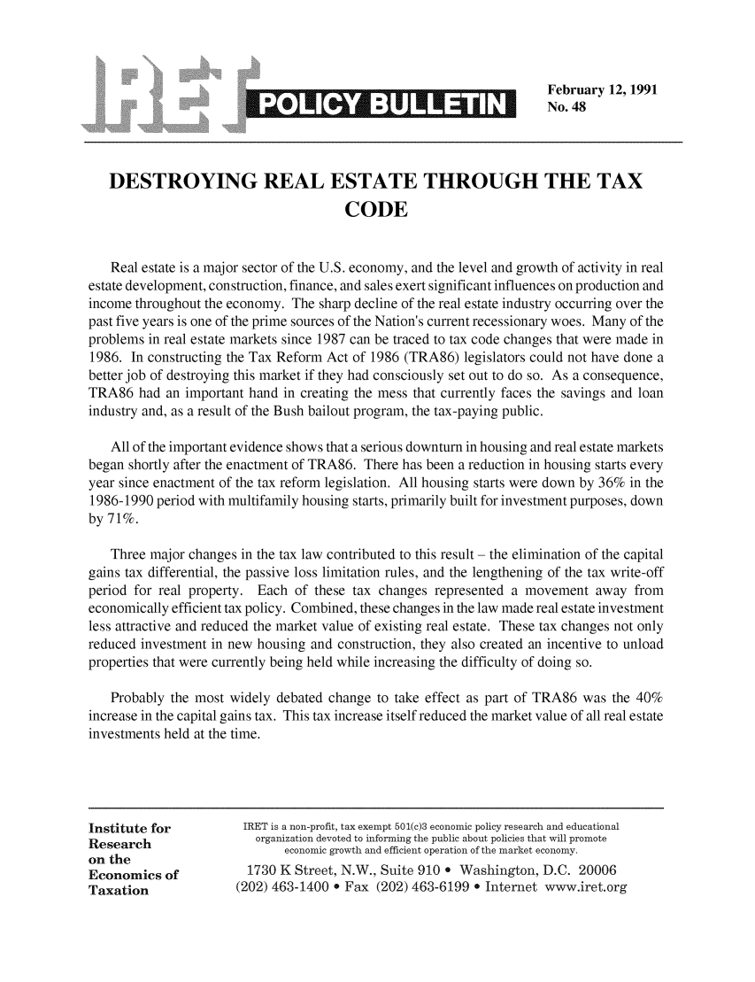 handle is hein.taxfoundation/iretpbul0008 and id is 1 raw text is: February 12, 1991
No. 48
DESTROYING REAL ESTATE THROUGH THE TAX
CODE
Real estate is a major sector of the U.S. economy, and the level and growth of activity in real
estate development, construction, finance, and sales exert significant influences on production and
income throughout the economy. The sharp decline of the real estate industry occurring over the
past five years is one of the prime sources of the Nation's current recessionary woes. Many of the
problems in real estate markets since 1987 can be traced to tax code changes that were made in
1986. In constructing the Tax Reform Act of 1986 (TRA86) legislators could not have done a
better job of destroying this market if they had consciously set out to do so. As a consequence,
TRA86 had an important hand in creating the mess that currently faces the savings and loan
industry and, as a result of the Bush bailout program, the tax-paying public.
All of the important evidence shows that a serious downturn in housing and real estate markets
began shortly after the enactment of TRA86. There has been a reduction in housing starts every
year since enactment of the tax reform legislation. All housing starts were down by 36% in the
1986-1990 period with multifamily housing starts, primarily built for investment purposes, down
by 71%.
Three major changes in the tax law contributed to this result - the elimination of the capital
gains tax differential, the passive loss limitation rules, and the lengthening of the tax write-off
period for real property. Each of these tax changes represented a movement away from
economically efficient tax policy. Combined, these changes in the law made real estate investment
less attractive and reduced the market value of existing real estate. These tax changes not only
reduced investment in new housing and construction, they also created an incentive to unload
properties that were currently being held while increasing the difficulty of doing so.
Probably the most widely debated change to take effect as part of TRA86 was the 40%
increase in the capital gains tax. This tax increase itself reduced the market value of all real estate
investments held at the time.
Institute for         IRET is a non-profit, tax exempt 501(c)3 economic policy research and educational
Research                organization devoted to informing the public about policies that will promote
on the                      economic growth and efficient operation of the market economy.
Economics of           1730 K Street, N.W., Suite 910 * Washington, D.C. 20006
Taxation             (202) 463-1400 * Fax (202) 463-6199 e Internet www.iret.org


