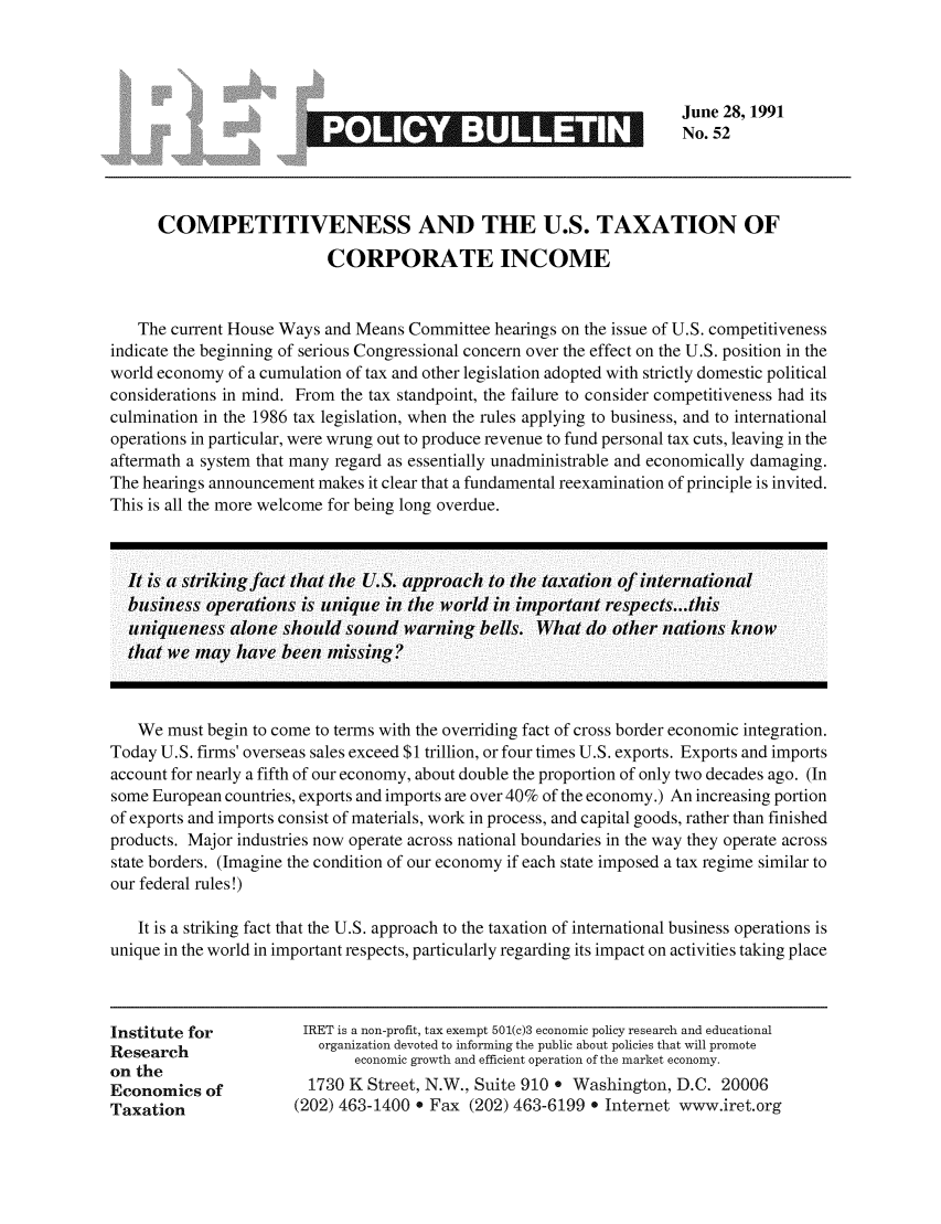 handle is hein.taxfoundation/iretpbul0011 and id is 1 raw text is: June 28, 1991
_No. 52
COMPETITIVENESS AND THE U.S. TAXATION OF
CORPORATE INCOME
The current House Ways and Means Committee hearings on the issue of U.S. competitiveness
indicate the beginning of serious Congressional concern over the effect on the U.S. position in the
world economy of a cumulation of tax and other legislation adopted with strictly domestic political
considerations in mind. From the tax standpoint, the failure to consider competitiveness had its
culmination in the 1986 tax legislation, when the rules applying to business, and to international
operations in particular, were wrung out to produce revenue to fund personal tax cuts, leaving in the
aftermath a system that many regard as essentially unadministrable and economically damaging.
The hearings announcement makes it clear that a fundamental reexamination of principle is invited.
This is all the more welcome for being long overdue.
It is a str-iking fact that the U.S. approach to the taxation of inter-national
business oper-ations is unique in the world in important respects.. .this
uniqueness alone should sound war-ning bells. What do other- nations know
that we may have been missing?
We must begin to come to terms with the overriding fact of cross border economic integration.
Today U.S. firms' overseas sales exceed $1 trillion, or four times U.S. exports. Exports and imports
account for nearly a fifth of our economy, about double the proportion of only two decades ago. (In
some European countries, exports and imports are over 40% of the economy.) An increasing portion
of exports and imports consist of materials, work in process, and capital goods, rather than finished
products. Major industries now operate across national boundaries in the way they operate across
state borders. (Imagine the condition of our economy if each state imposed a tax regime similar to
our federal rules!)
It is a striking fact that the U.S. approach to the taxation of international business operations is
unique in the world in important respects, particularly regarding its impact on activities taking place
Institute for         IRET is a non-profit, tax exempt 501(c)3 economic policy research and educational
Research                organization devoted to informing the public about policies that will promote
on the                       economic growth and efficient operation of the market economy.
Economics of           1730 K Street, N.W., Suite 910 e Washington, D.C. 20006
Taxation              (202) 463-1400 . Fax (202) 463-6199 e Internet www.iret.org


