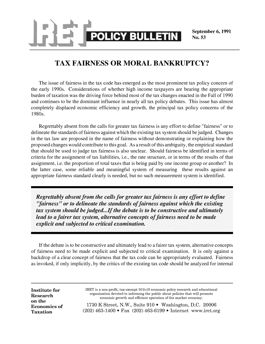handle is hein.taxfoundation/iretpbul0012 and id is 1 raw text is: September 6, 1991
~No. 53
TAX FAIRNESS OR MORAL BANKRUPTCY?
The issue of fairness in the tax code has emerged as the most prominent tax policy concern of
the early 1990s. Considerations of whether high income taxpayers are bearing the appropriate
burden of taxation was the driving force behind most of the tax changes enacted in the Fall of 1990
and continues to be the dominant influence in nearly all tax policy debates. This issue has almost
completely displaced economic efficiency and growth, the principal tax policy concerns of the
1980s.
Regrettably absent from the calls for greater tax fairness is any effort to define fairness or to
delineate the standards of fairness against which the existing tax system should be judged. Changes
in the tax law are proposed in the name of fairness without demonstrating or explaining how the
proposed changes would contribute to this goal. As a result of this ambiguity, the empirical standard
that should be used to judge tax fairness is also unclear. Should fairness be identified in terms of
criteria for the assignment of tax liabilities, i.e., the rate structure, or in terms of the results of that
assignment, i.e. the proportion of total taxes that is being paid by one income group or another? In
the latter case, some reliable and meaningful system of measuring these results against an
appropriate fairness standard clearly is needed, but no such measurement system is identified.
Regrettably absent fr-om the calls for greater tax fairness is anly effort to definle
'fairness  or to delineate the standards offairness against which the existing
tax system should bejudged...If the debate is to be constructive and ultimately
lead to a fairer tax system, alternative concepts offafrness need to be mlade
explicit and subjected to critical examination.
If the debate is to be constructive and ultimately lead to a fairer tax system, alternative concepts
of fairness need to be made explicit and subjected to critical examination. It is only against a
backdrop of a clear concept of fairness that the tax code can be appropriately evaluated. Fairness
as invoked, if only implicitly, by the critics of the existing tax code should be analyzed for internal
Institute for          IRET is a non-profit, tax exempt 501(c)3 economic policy research and educational
Research                 organization devoted to informing the public about policies that will promote
on the                       economic growth and efficient operation of the market economy.
Economics of            1730 K Street, N.W., Suite 910 * Washington, D.C. 20006
Taxation              (202) 463-1400 . Fax (202) 463-6199 e Internet www.iret.org


