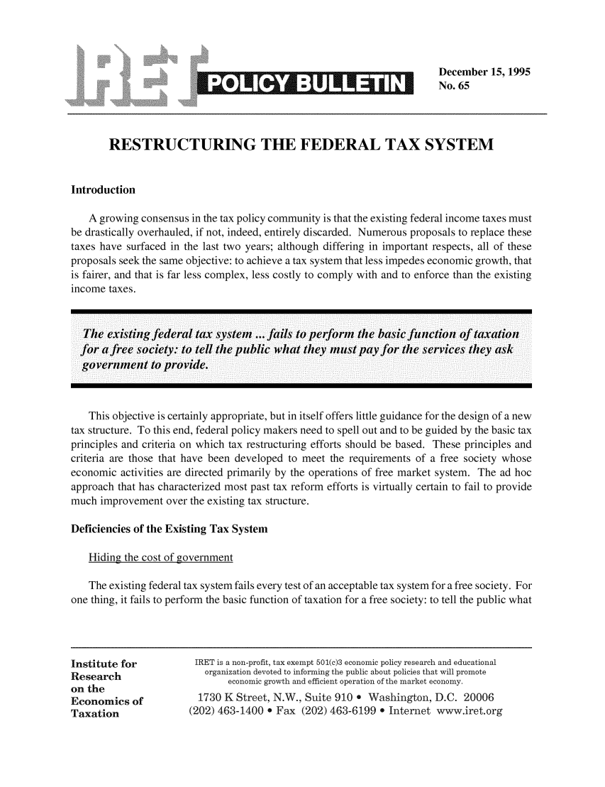 handle is hein.taxfoundation/iretpbul0024 and id is 1 raw text is: December 15, 1995
No. 65

0*

RESTRUCTURING THE FEDERAL TAX SYSTEM
Introduction
A growing consensus in the tax policy community is that the existing federal income taxes must
be drastically overhauled, if not, indeed, entirely discarded. Numerous proposals to replace these
taxes have surfaced in the last two years; although differing in important respects, all of these
proposals seek the same objective: to achieve a tax system that less impedes economic growth, that
is fairer, and that is far less complex, less costly to comply with and to enforce than the existing
income taxes.
The existing federal tax system  fails to perform the basic function of taxation
for a free society: to tell the public what they must payfor the services they ask
government to provide.
This objective is certainly appropriate, but in itself offers little guidance for the design of a new
tax structure. To this end, federal policy makers need to spell out and to be guided by the basic tax
principles and criteria on which tax restructuring efforts should be based. These principles and
criteria are those that have been developed to meet the requirements of a free society whose
economic activities are directed primarily by the operations of free market system. The ad hoc
approach that has characterized most past tax reform efforts is virtually certain to fail to provide
much improvement over the existing tax structure.
Deficiencies of the Existing Tax System
Hiding the cost of government
The existing federal tax system fails every test of an acceptable tax system for a free society. For
one thing, it fails to perform the basic function of taxation for a free society: to tell the public what

Institute for
Research
on the
Economics of
Taxation

IRET is a non-profit, tax exempt 501(c)3 economic policy research and educational
organization devoted to informing the public about policies that will promote
economic growth and efficient operation of the market economy.
1730 K Street, N.W., Suite 910 * Washington, D.C. 20006
(202) 463-1400 * Fax (202) 463-6199 * Internet www.iret.org


