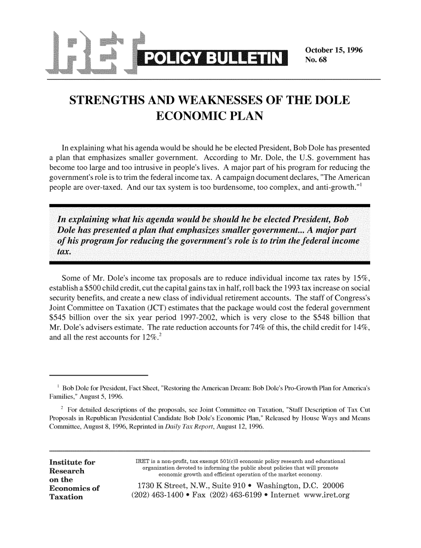 handle is hein.taxfoundation/iretpbul0027 and id is 1 raw text is: October 15, 1996
*             -                        No. 68
STRENGTHS AND WEAKNESSES OF THE DOLE
ECONOMIC PLAN
In explaining what his agenda would be should he be elected President, Bob Dole has presented
a plan that emphasizes smaller government. According to Mr. Dole, the U.S. government has
become too large and too intrusive in people's lives. A major part of his program for reducing the
government's role is to trim the federal income tax. A campaign document declares, The American
people are over-taxed. And our tax system is too burdensome, too complex, and anti-growth.1
In explaining what his agenda would be should he be elected President, Bob
Dole has presented a plan that emphasizes smaller government... A major part
of his programn for reducing the government's role is to trim the federal income
tax.
Some of Mr. Dole's income tax proposals are to reduce individual income tax rates by 15%,
establish a $500 child credit, cut the capital gains tax in half, roll back the 1993 tax increase on social
security benefits, and create a new class of individual retirement accounts. The staff of Congress's
Joint Committee on Taxation (JCT) estimates that the package would cost the federal government
$545 billion over the six year period 1997-2002, which is very close to the $548 billion that
Mr. Dole's advisers estimate. The rate reduction accounts for 74% of this, the child credit for 14%,
and all the rest accounts for 12%.2
' Bob Dole for President, Fact Sheet, Restoring the American Dream: Bob Dole's Pro-Growth Plan for America's
Families, August 5, 1996.
2 For detailed descriptions of the proposals, see Joint Committee on Taxation, Staff Description of Tax Cut
Proposals in Republican Presidential Candidate Bob Dole's Economic Plan, Released by House Ways and Means
Committee, August 8, 1996, Reprinted in Daily Tax Report, August 12, 1996.
Institute for         IRET is a non-profit, tax exempt 501(c)3 economic policy research and educational
Research                organization devoted to informing the public about policies that will promote
on the                       economic growth and efficient operation of the market economy.
Economics of           1730 K Street, N.W., Suite 910 * Washington, D.C. 20006
Taxation              (202) 463-1400 * Fax (202) 463-6199 e Internet www.iret.org


