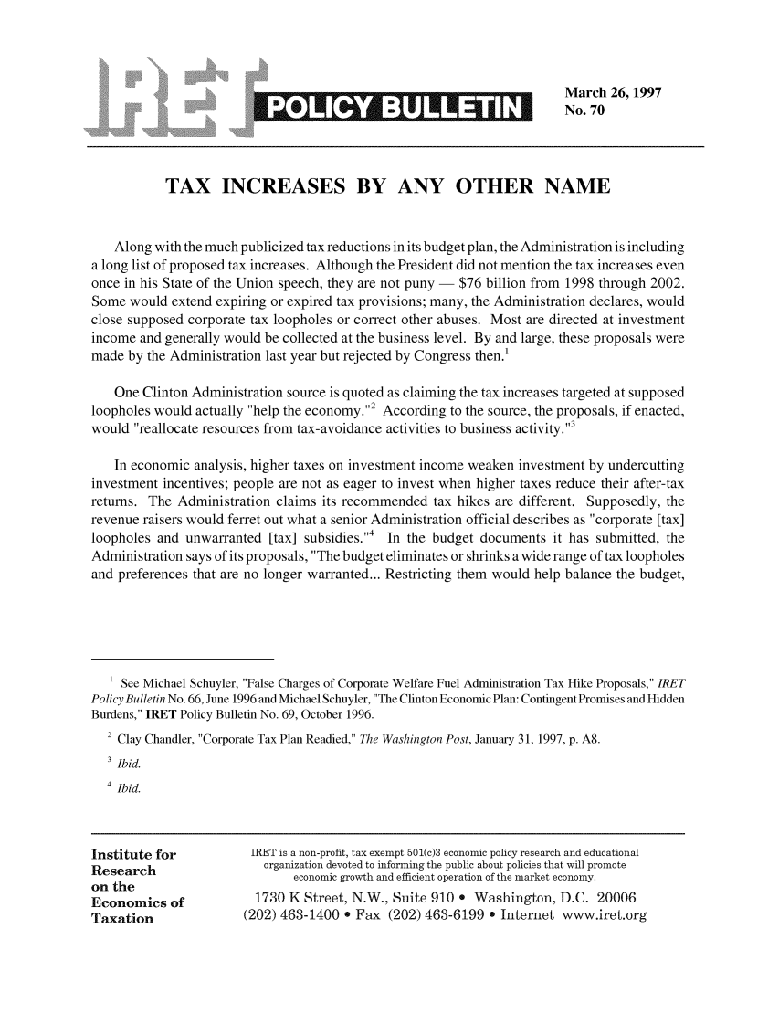 handle is hein.taxfoundation/iretpbul0029 and id is 1 raw text is: March 26, 1997
No. 70

TAX INCREASES BY ANY OTHER NAME
Along with the much publicized tax reductions in its budget plan, the Administration is including
a long list of proposed tax increases. Although the President did not mention the tax increases even
once in his State of the Union speech, they are not puny - $76 billion from 1998 through 2002.
Some would extend expiring or expired tax provisions; many, the Administration declares, would
close supposed corporate tax loopholes or correct other abuses. Most are directed at investment
income and generally would be collected at the business level. By and large, these proposals were
made by the Administration last year but rejected by Congress then.'
One Clinton Administration source is quoted as claiming the tax increases targeted at supposed
loopholes would actually help the economy.2 According to the source, the proposals, if enacted,
would reallocate resources from tax-avoidance activities to business activity.3
In economic analysis, higher taxes on investment income weaken investment by undercutting
investment incentives; people are not as eager to invest when higher taxes reduce their after-tax
returns. The Administration claims its recommended tax hikes are different. Supposedly, the
revenue raisers would ferret out what a senior Administration official describes as corporate [tax]
loopholes and unwarranted [tax] subsidies.,4 In the budget documents it has submitted, the
Administration says of its proposals, The budget eliminates or shrinks a wide range of tax loopholes
and preferences that are no longer warranted... Restricting them would help balance the budget,
' See Michael Schuyler, False Charges of Corporate Welfare Fuel Administration Tax Hike Proposals, IRET
Policy Bulletin No. 66, June 1996 and Michael Schuyler, The Clinton Economic Plan: Contingent Promises and Hidden
Burdens, IRET Policy Bulletin No. 69, October 1996.
2 Clay Chandler, Corporate Tax Plan Readied, The Washington Post, January 31, 1997, p. A8.
3 Ibid.
4 Ibid.

Institute for
Research
on the
Economics of
Taxation

IRET is a non-profit, tax exempt 501(c)3 economic policy research and educational
organization devoted to informing the public about policies that will promote
economic growth and efficient operation of the market economy.
1730 K Street, N.W., Suite 910 e Washington, D.C. 20006
(202) 463-1400 e Fax (202) 463-6199 e Internet www.iret.org

LEISJOEE913


