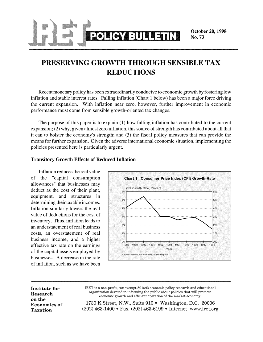 handle is hein.taxfoundation/iretpbul0032 and id is 1 raw text is: v w        mu                            No. uOctober 20, 1998
~                              No. 73
PRESERVING GROWTH THROUGH SENSIBLE TAX
REDUCTIONS
Recent monetary policy has been extraordinarily conducive to economic growth by fostering low
inflation and stable interest rates. Falling inflation (Chart 1 below) has been a major force driving
the current expansion. With inflation near zero, however, further improvement in economic
performance must come from sensible growth-oriented tax changes.
The purpose of this paper is to explain (1) how falling inflation has contributed to the current
expansion; (2) why, given almost zero inflation, this source of strength has contributed about all that
it can to bolster the economy's strength; and (3) the fiscal policy measures that can provide the
means for further expansion. Given the adverse international economic situation, implementing the
policies presented here is particularly urgent.
Transitory Growth Effects of Reduced Inflation
Inflation reduces the real value
of the   capital consumption           Chart 1 Consumer Price Index (CPI) Growth Rate
allowances that businesses may
deduct as the cost of their plant,
equipment, and   structures in
determining their taxable incomes.
Inflation similarly lowers the real            ..............
value of deductions for the cost of
inventory. Thus, inflation leads to
an understatement of real business        ..............................................................2
costs,  an  overstatem ent  of  real     ..................................................................
business income, and a higher               i   i   i  i   i   i  i   i   i
effective tax rate on the earnings           1 10 1 199 1    19419
of the  capital assets em ployed  by       Fedra Rer  Ban ol  ear
businesses. A decrease in the rate
of inflation, such as we have been
Institute for          IRET is a non-profit, tax exempt 501(c)3 economic policy research and educational
Research                 organization devoted to informing the public about policies that will promote
on the                       economic growth and efficient operation of the market economy.
Economics of            1730 K Street, N.W., Suite 910 e Washington, D.C. 20006
Taxation              (202) 463-1400 * Fax (202) 463-6199 e Internet www.iret.org


