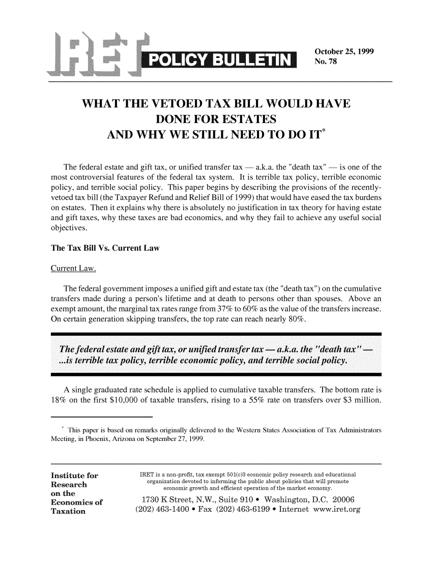 handle is hein.taxfoundation/iretpbul0037 and id is 1 raw text is: October 25, 1999
No. 78

3*

WHAT THE VETOED TAX BILL WOULD HAVE
DONE FOR ESTATES
AND WHY WE STILL NEED TO DO IT*
The federal estate and gift tax, or unified transfer tax - a.k.a. the death tax - is one of the
most controversial features of the federal tax system. It is terrible tax policy, terrible economic
policy, and terrible social policy. This paper begins by describing the provisions of the recently-
vetoed tax bill (the Taxpayer Refund and Relief Bill of 1999) that would have eased the tax burdens
on estates. Then it explains why there is absolutely no justification in tax theory for having estate
and gift taxes, why these taxes are bad economics, and why they fail to achieve any useful social
objectives.
The Tax Bill Vs. Current Law
Current Law.
The federal government imposes a unified gift and estate tax (the death tax) on the cumulative
transfers made during a person's lifetime and at death to persons other than spouses. Above an
exempt amount, the marginal tax rates range from 37% to 60% as the value of the transfers increase.
On certain generation skipping transfers, the top rate can reach nearly 80%.
The federal estate and gift tax, or unified transfer tax -   a.k.a. the death tax
...is terrible tax policy, terrible economic policy, and terrible social policy.
A single graduated rate schedule is applied to cumulative taxable transfers. The bottom rate is
18% on the first $10,000 of taxable transfers, rising to a 55% rate on transfers over $3 million.
* This paper is based on remarks originally delivered to the Western States Association of Tax Administrators
Meeting, in Phoenix, Arizona on September 27, 1999.

Institute for
Research
on the
Economics of
Taxation

IRET is a non-profit, tax exempt 501(c)3 economic policy research and educational
organization devoted to informing the public about policies that will promote
economic growth and efficient operation of the market economy.
1730 K Street, N.W., Suite 910 . Washington, D.C. 20006
(202) 463-1400 * Fax (202) 463-6199 . Internet www.iret.org


