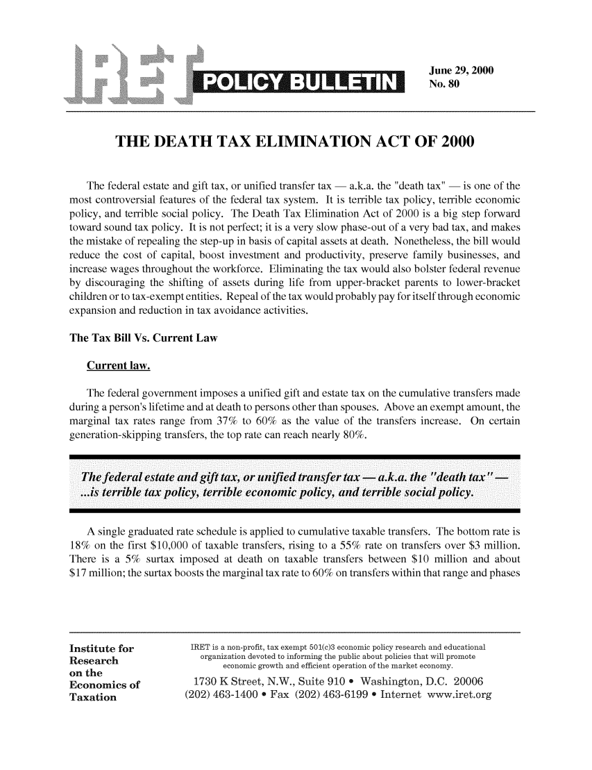 handle is hein.taxfoundation/iretpbul0039 and id is 1 raw text is: June 29, 2000
No. 80

3*     -

THE DEATH TAX ELIMINATION ACT OF 2000
The federal estate and gift tax, or unified transfer tax - a.k.a. the death tax - is one of the
most controversial features of the federal tax system. It is terrible tax policy, terrible economic
policy, and terrible social policy. The Death Tax Elimination Act of 2000 is a big step forward
toward sound tax policy. It is not perfect; it is a very slow phase-out of a very bad tax, and makes
the mistake of repealing the step-up in basis of capital assets at death. Nonetheless, the bill would
reduce the cost of capital, boost investment and productivity, preserve family businesses, and
increase wages throughout the workforce. Eliminating the tax would also bolster federal revenue
by discouraging the shifting of assets during life from upper-bracket parents to lower-bracket
children or to tax-exempt entities. Repeal of the tax would probably pay for itself through economic
expansion and reduction in tax avoidance activities.
The Tax Bill Vs. Current Law
Current law.
The federal government imposes a unified gift and estate tax on the cumulative transfers made
during a person's lifetime and at death to persons other than spouses. Above an exempt amount, the
marginal tax rates range from 37% to 60% as the value of the transfers increase. On certain
generation-skipping transfers, the top rate can reach nearly 80%.
Thefederal estate and gift tax, or unified transfer tax - a.k.a. the death tax  -
...is terrible tax policy, terrible economic policy, and terrible social policy.
A single graduated rate schedule is applied to cumulative taxable transfers. The bottom rate is
18% on the first $10,000 of taxable transfers, rising to a 55% rate on transfers over $3 million.
There is a 5% surtax imposed at death on taxable transfers between $10 million and about
$17 million; the surtax boosts the marginal tax rate to 60% on transfers within that range and phases

Institute for
Research
on the
Economics of
Taxation

IRET is a non-profit, tax exempt 501(c)3 economic policy research and educational
organization devoted to informing the public about policies that will promote
economic growth and efficient operation of the market economy.
1730 K Street, N.W., Suite 910. Washington, D.C. 20006
(202) 463-1400 . Fax (202) 463-6199 o Internet www.iret.org


