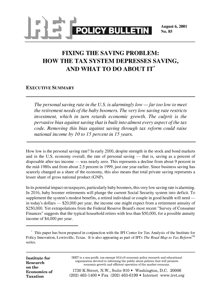 handle is hein.taxfoundation/iretpbul0044 and id is 1 raw text is: August 6,2001
S                                       No.85
FIXING THE SAVING PROBLEM:
HOW THE TAX SYSTEM DEPRESSES SAVING,
AND WHAT TO DO ABOUT IT*
EXECUTIVE SUMMARY
The personal saving rate in the U.S. is alarmingly low -far too low to meet
the retirement needs of the baby boomers. The very low saving rate restricts
investment, which in turn retards economic growth. The culprit is the
pervasive bias against saving that is built into almost every aspect of the tax
code. Removing this bias against saving through tax reform could raise
national income by 10 to 15 percent in 15 years.
How low is the personal saving rate? In early 2000, despite strength in the stock and bond markets
and in the U.S. economy overall, the rate of personal saving - that is, saving as a percent of
disposable after-tax income - was nearly zero. This represents a decline from about 9 percent in
the mid-1980s and from about 2.5 percent in 1999, just one year earlier. Since business saving has
scarcely changed as a share of the economy, this also means that total private saving represents a
lesser share of gross national product (GNP).
In its potential impact on taxpayers, particularly baby boomers, this very low saving rate is alarming.
In 2016, baby boomer retirements will plunge the current Social Security system into deficit. To
supplement the system's modest benefits, a retired individual or couple in good health will need -
in today's dollars - $20,000 per year, the income one might expect from a retirement annuity of
$250,000. Yet extrapolations from the Federal Reserve Board's most recent Survey of Consumer
Finances suggests that the typical household retires with less than $50,000, for a possible annuity
income of $4,000 per year.
* This paper has been prepared in conjunction with the IPI Center for Tax Analysis of the Institute for
Policy Innovation, Lewisville, Texas. It is also appearing as part of IPI's The Road Map to Tax Reform'TM
series.
Institute for         IRET is a non-profit, tax exempt 501(c)3 economic policy research and educational
Research                organization devoted to informing the public about policies that will promote
on the                      economic growth and efficient operation of the market economy.
Economics of           1730 K Street, N.W., Suite 910 e Washington, D.C. 20006
Taxation             (202) 463-1400 * Fax (202) 463-6199 * Internet www.iret.org


