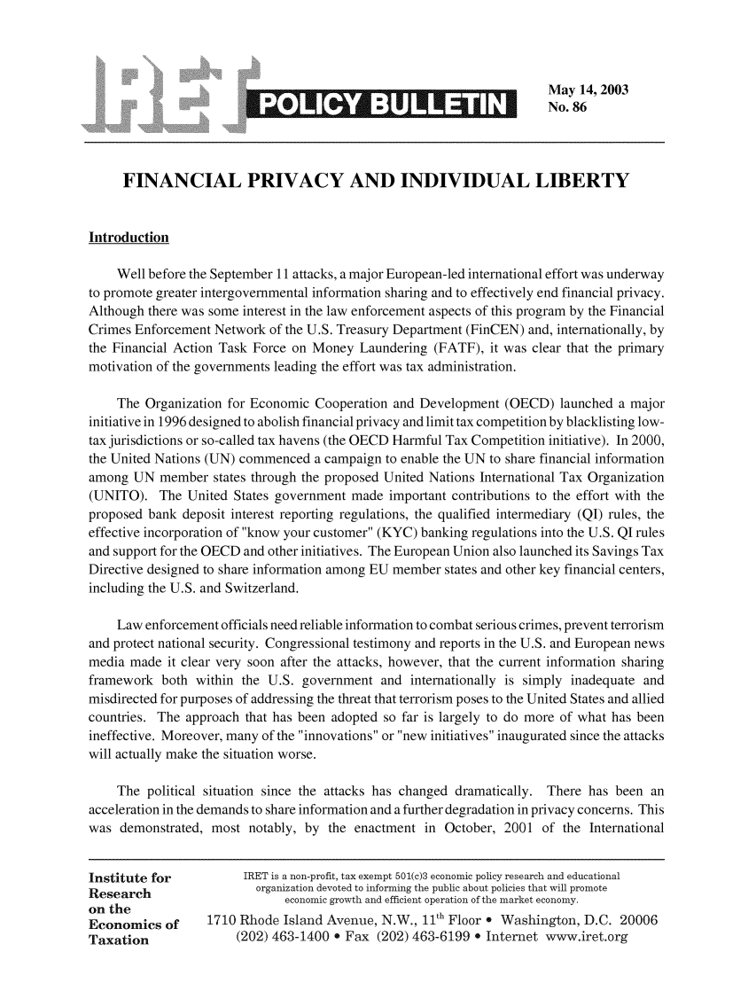 handle is hein.taxfoundation/iretpbul0045 and id is 1 raw text is: May 14, 2003
No. 86
FINANCIAL PRIVACY AND INDIVIDUAL LIBERTY
Introduction
Well before the September 11 attacks, a major European-led international effort was underway
to promote greater intergovernmental information sharing and to effectively end financial privacy.
Although there was some interest in the law enforcement aspects of this program by the Financial
Crimes Enforcement Network of the U.S. Treasury Department (FinCEN) and, internationally, by
the Financial Action Task Force on Money Laundering (FATF), it was clear that the primary
motivation of the governments leading the effort was tax administration.
The Organization for Economic Cooperation and Development (OECD) launched a major
initiative in 1996 designed to abolish financial privacy and limit tax competition by blacklisting low-
tax jurisdictions or so-called tax havens (the OECD Harmful Tax Competition initiative). In 2000,
the United Nations (UN) commenced a campaign to enable the UN to share financial information
among UN member states through the proposed United Nations International Tax Organization
(UNITO). The United States government made important contributions to the effort with the
proposed bank deposit interest reporting regulations, the qualified intermediary (QI) rules, the
effective incorporation of know your customer (KYC) banking regulations into the U.S. QI rules
and support for the OECD and other initiatives. The European Union also launched its Savings Tax
Directive designed to share information among EU member states and other key financial centers,
including the U.S. and Switzerland.
Law enforcement officials need reliable information to combat serious crimes, prevent terrorism
and protect national security. Congressional testimony and reports in the U.S. and European news
media made it clear very soon after the attacks, however, that the current information sharing
framework both within the U.S. government and internationally is simply inadequate and
misdirected for purposes of addressing the threat that terrorism poses to the United States and allied
countries. The approach that has been adopted so far is largely to do more of what has been
ineffective. Moreover, many of the innovations or new initiatives inaugurated since the attacks
will actually make the situation worse.
The political situation since the attacks has changed dramatically. There has been an
acceleration in the demands to share information and a further degradation in privacy concerns. This
was demonstrated, most notably, by the enactment in October, 2001 of the International
Institute for         IRET is a non-profit, tax exempt 501(c)3 economic policy research and educational
Research                organization devoted to informing the public about policies that will promote
on the                      economic growth and efficient operation of the market economy.
Economics of     1710 Rhode Island Avenue, N.W., 11th Floor * Washington, D.C. 20006
Taxation             (202) 463-1400 * Fax (202) 463-6199 * Internet www.iret.org


