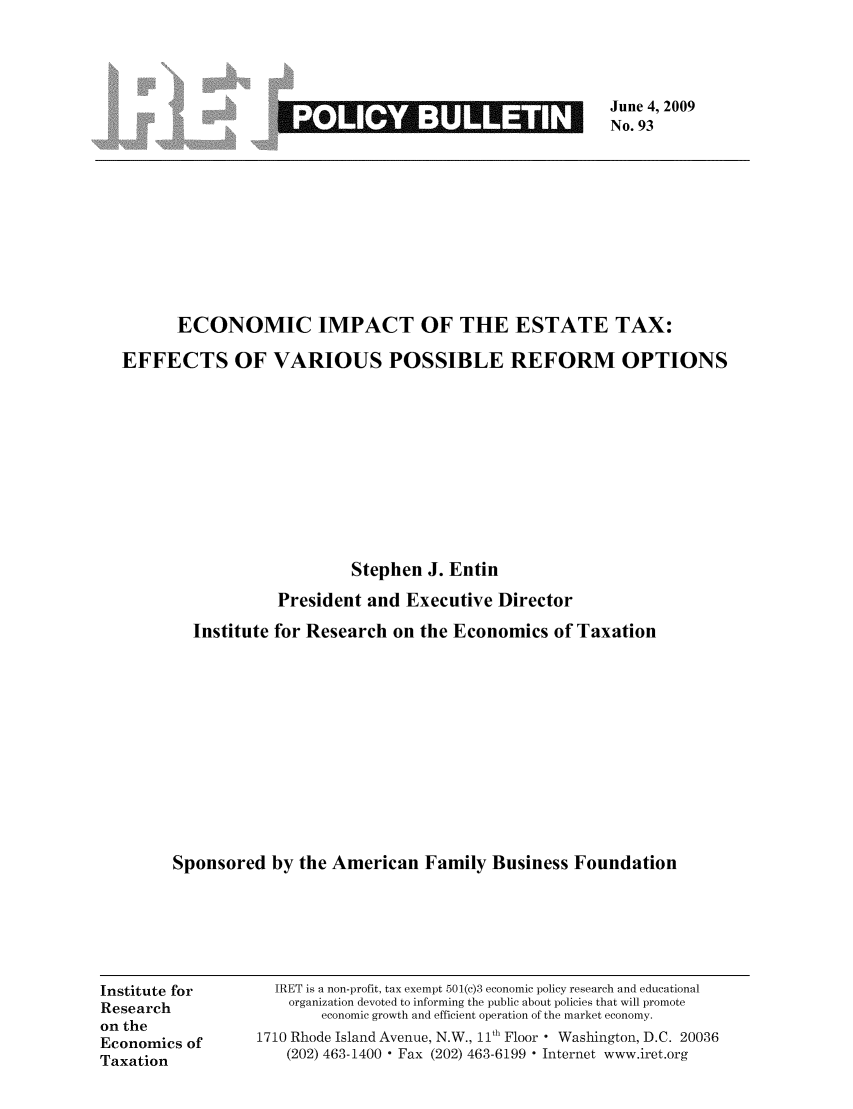 handle is hein.taxfoundation/iretpbul0052 and id is 1 raw text is: June 4, 2009
No. 93

ECONOMIC IMPACT OF THE ESTATE TAX:
EFFECTS OF VARIOUS POSSIBLE REFORM OPTIONS
Stephen J. Entin
President and Executive Director
Institute for Research on the Economics of Taxation
Sponsored by the American Family Business Foundation

Institute for
Research
on the
Economics of
Taxation

IRET is a non-profit, tax exempt 501(c)3 economic policy research and educational
organization devoted to informing the public about policies that will promote
economic growth and efficient operation of the market economy.
1710 Rhode Island Avenue, N.W., 11th Floor  Washington, D.C. 20036
(202) 463-1400  Fax (202) 463-6199  Internet www.iret.org


