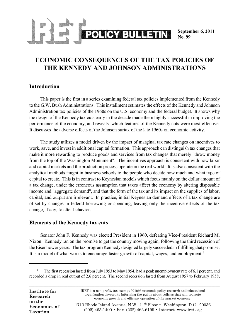 handle is hein.taxfoundation/iretpbul0058 and id is 1 raw text is: _     _      _       _      _      _September 6, 2011
No. 99
ECONOMIC CONSEQUENCES OF THE TAX POLICIES OF
THE KENNEDY AND JOHNSON ADMINISTRATIONS
Introduction
This paper is the first in a series examining federal tax policies implemented from the Kennedy
to the G.W. Bush Administrations. This installment estimates the effects of the Kennedy and Johnson
Administration tax policies of the 1960s on the U.S. economy and the federal budget. It shows why
the design of the Kennedy tax cuts early in the decade made them highly successful in improving the
performance of the economy, and reveals which features of the Kennedy cuts were most effective.
It discusses the adverse effects of the Johnson surtax of the late 1960s on economic activity.
The study utilizes a model driven by the impact of marginal tax rate changes on incentives to
work, save, and invest in additional capital formation. This approach can distinguish tax changes that
make it more rewarding to produce goods and services from tax changes that merely throw money
from the top of the Washington Monument. The incentives approach is consistent with how labor
and capital markets and the production process operate in the real world. It is also consistent with the
analytical methods taught in business schools to the people who decide how much and what type of
capital to create. This is in contrast to Keynesian models which focus mainly on the dollar amount of
a tax change, under the erroneous assumption that taxes affect the economy by altering disposable
income and aggregate demand, and that the form of the tax and its impact on the supplies of labor,
capital, and output are irrelevant. In practice, initial Keynesian demand effects of a tax change are
offset by changes in federal borrowing or spending, leaving only the incentive effects of the tax
change, if any, to alter behavior.
Elements of the Kennedy tax cuts
Senator John F. Kennedy was elected President in 1960, defeating Vice-President Richard M.
Nixon. Kennedy ran on the promise to get the country moving again, following the third recession of
the Eisenhower years. The tax program Kennedy designed largely succeeded in fulfilling that promise.
It is a model of what works to encourage faster growth of capital, wages, and employment.1
1  The first recession lasted from July 1953 to May 1954, had a peak unemployment rate of 6.1 percent, and
recorded a drop in real output of 2.6 percent. The second recession lasted from August 1957 to February 1958,
Institute for          IRET is a non-profit, tax exempt 501(c)3 economic policy research and educational
Research                 organization devoted to informing the public about policies that will promote
economic growth and efficient operation of the market economy.
on the
Economics of         1710 Rhode Island Avenue, N.W., 11th Floor  Washington, D.C. 20036
Taxation                 (202) 463-1400  Fax (202) 463-6199 - Internet www.iret.org


