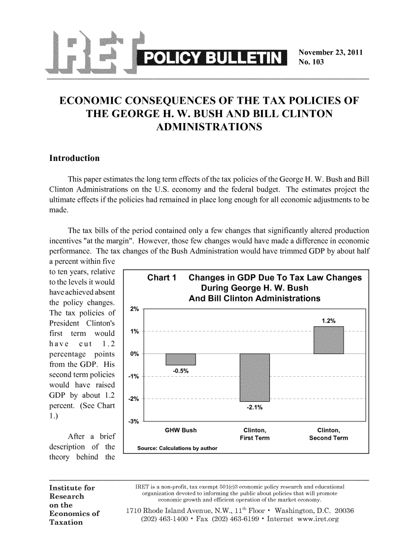 handle is hein.taxfoundation/iretpbul0062 and id is 1 raw text is: November 23, 2011
_       _       __               _No. 103
ECONOMIC CONSEQUENCES OF THE TAX POLICIES OF
THE GEORGE H. W. BUSH AND BILL CLINTON
ADMINISTRATIONS
Introduction
This paper estimates the long term effects of the tax policies of the George H. W. Bush and Bill
Clinton Administrations on the U.S. economy and the federal budget. The estimates project the
ultimate effects if the policies had remained in place long enough for all economic adjustments to be
made.
The tax bills of the period contained only a few changes that significantly altered production
incentives at the margin. However, those few changes would have made a difference in economic
performance. The tax changes of the Bush Administration would have trimmed GDP by about half
a percent within five
to ten years, relative
tothen evrrelit e     Chart 1    Changes in GDP Due To Tax Law Changes
have achieved absent                     During George H. W. Bush
the policy changes.                  And Bill Clinton Administrations
The tax policies of
President Clinton's                                                      1.2%
first term  would     1% ---
have    cut   1.2
percentage  points    0%
from the GDP. His                 -
second term policies  -1%   -
would have raised
GDP by about 1.2     -2%
percent. (See Chart                                  -2.1%
1 .)                  -3 %__
GHW Bush             Clinton,            Clinton,
After a brief                                 First Term         Second Term
description of the      Source: Calculations by author
theory behind the
Institute for          IRET is a non-profit, tax exempt 501(c)3 economic policy research and educational
Research                 organization devoted to informing the public about policies that will promote
on the                       economic growth and efficient operation of the market economy.
Economics of         1710 Rhode Island Avenue, N.W., 11th Floor  Washington, D.C. 20036
Taxation                 (202) 463-1400 - Fax (202) 463-6199 - Internet www.iret.org



