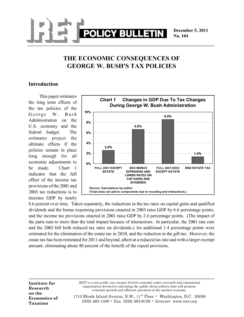 handle is hein.taxfoundation/iretpbul0063 and id is 1 raw text is: December 5, 2011
No. 104

THE ECONOMIC CONSEQUENCES OF
GEORGE W. BUSH'S TAX POLICIES
Introduction
This paper estimates          Chart I    Changes in GDP Due To Tax Changes
the long term  effects of               During George W. Bush Administration
the tax policies of the
George      W.    Bush      10%                                    8.6%
Administration  on   the    8%
U.S. economy and the                                6.6%
federal budget.     The     6%
estimates  project   the
ultimate  effects if the    4%
policies remain in place              2.6
long   enough   for  all    2%             ----
economic adjustments to     0%
be   made.     Chart   1         FULL 2001 EXCEPT  2003 BONUS  FULL 2001+2003  END ESTATE TAX
ESTATE      EXPENSING AND  EXCEPT ESTATE
indicates that the   full                       LOWER RATES ON
effect of the income tax                        CAP GAINS AND
DIVIDENDS
provisions of the 2001 and    Source: Calculations by author
2003 tax reductions is to     (Total does not add to components due to rounding and interactions.)
increase GDP by nearly
8.6 percent over time. Taken separately, the reductions in the tax rates on capital gains and qualified
dividends and the bonus expensing provisions enacted in 2003 raise GDP by 6.6 percentage points,
and the income tax provisions enacted in 2001 raise GDP by 2.6 percentage points. (The impact of
the parts sum to more than the total impact because of interactions. In particular, the 2001 rate cuts
and the 2003 bill both reduced tax rates on dividends.) An additional 1.4 percentage points were
estimated for the elimination of the estate tax in 2010, and the reduction in the gift tax. However, the
estate tax has been reinstated for 2011 and beyond, albeit at a reduced tax rate and with a larger exempt
amount, eliminating about 40 percent of the benefit of the repeal provision.
Institute for           IRET is a non-profit, tax exempt 501(c)3 economic policy research and educational
Research                   organization devoted to informing the public about policies that will promote
on the                         economic growth and efficient operation of the market economy.
Economics of          1710 Rhode Island Avenue, N.W., 11th Floor  Washington, D.C. 20036
Taxation                  (202) 463-1400  Fax (202) 463-6199  Internet www.iret.org

I POLICY BULLETIN i


