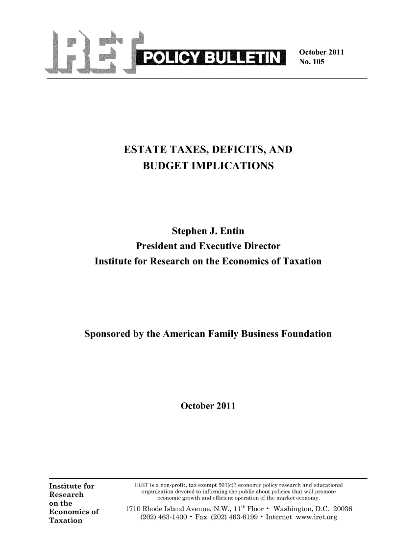 handle is hein.taxfoundation/iretpbul0064 and id is 1 raw text is: October 2011
No. 105

ESTATE TAXES, DEFICITS, AND
BUDGET IMPLICATIONS
Stephen J. Entin
President and Executive Director
Institute for Research on the Economics of Taxation
Sponsored by the American Family Business Foundation
October 2011

Institute for
Research
on the
Economics of
Taxation

IRET is a non-profit, tax exempt 501(c)3 economic policy research and educational
organization devoted to informing the public about policies that will promote
economic growth and efficient operation of the market economy.
1710 Rhode Island Avenue, N.W., 11th Floor ° Washington, D.C. 20036
(202) 463-1400  Fax (202) 463-6199  Internet www.iret.org

GREERIMINK11



