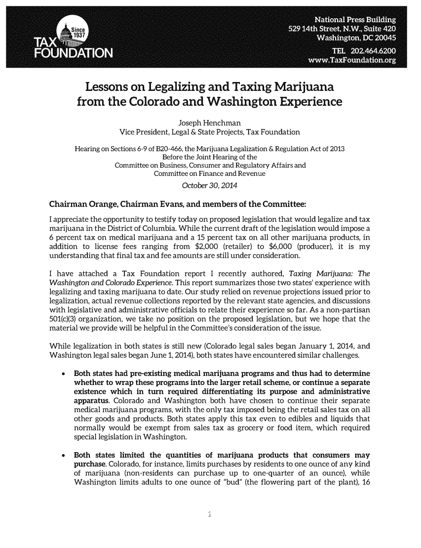 handle is hein.taxfoundation/lgmjcw0001 and id is 1 raw text is: Lessons on Legalizing and Taxing Marijuana
from the Colorado and Washington Experience
Joseph Henchman
Vice President, Legal & State Projects, Tax Foundation
Hearing on Sections 6-9 of B20-466, the Marijuana Legalization & Regulation Act of 2013
Before the Joint Hearing of the
Committee on Business, Consumer and Regulatory Affairs and
Committee on Finance and Revenue
October 30,2014
Chairman Orange, Chairman Evans, and members of the Committee:
I appreciate the opportunity to testify today on proposed legislation that would legalize and tax
marijuana in the District of Columbia. While the current draft of the legislation would impose a
6 percent tax on medical marijuana and a 15 percent tax on all other marijuana products, in
addition to license fees ranging from $2,000 (retailer) to $6,000 (producer), it is my
understanding that final tax and fee amounts are still under consideration.
I have attached a Tax Foundation report I recently authored, Taxing Marijuana: The
Washington and Colorado Experience. This report summarizes those two states' experience with
legalizing and taxing marijuana to date. Our study relied on revenue projections issued prior to
legalization, actual revenue collections reported by the relevant state agencies, and discussions
with legislative and administrative officials to relate their experience so far. As a non-partisan
501(c)(3) organization, we take no position on the proposed legislation, but we hope that the
material we provide will be helpful in the Committee's consideration of the issue.
While legalization in both states is still new (Colorado legal sales began January 1, 2014, and
Washington legal sales began June 1, 2014), both states have encountered similar challenges.
*  Both states had pre-existing medical marijuana programs and thus had to determine
whether to wrap these programs into the larger retail scheme, or continue a separate
existence which in turn required differentiating its purpose and administrative
apparatus. Colorado and Washington both have chosen to continue their separate
medical marijuana programs, with the only tax imposed being the retail sales tax on all
other goods and products. Both states apply this tax even to edibles and liquids that
normally would be exempt from sales tax as grocery or food item, which required
special legislation in Washington.
*  Both states limited the quantities of marijuana products that consumers may
purchase. Colorado, for instance, limits purchases by residents to one ounce of any kind
of marijuana (non-residents can purchase up to one-quarter of an ounce), while
Washington limits adults to one ounce of bud (the flowering part of the plant), 16



