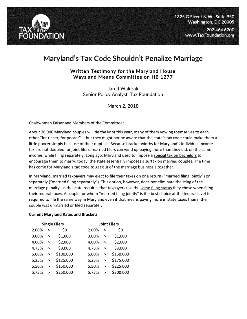 handle is hein.taxfoundation/mdtxpzm0001 and id is 1 raw text is: 











       Maryland's Tax Code Shouldn't Penalize Marriage

                    Written   Testimony for the Maryland House
                    Ways and Means Committee on HB 1277

                                      Jared Walczak
                          Senior Policy Analyst, Tax Foundation

                                      March  2, 2018


Chairwoman  Kaiser and Members of the Committee:

About 38,000 Maryland couples will tie the knot this year, many of them vowing themselves to each
other for richer, for poorer- but they might not be aware that the state's tax code could make them a
little poorer simply because of their nuptials. Because bracket widths for Maryland's individual income
tax are not doubled for joint filers, married filers can wind up paying more than they did, on the same
income, while filing separately. Long ago, Maryland used to impose a special tax on bachelors to
encourage them to marry; today, the state essentially imposes a surtax on married couples. The time
has come for Maryland's tax code to get out of the marriage business altogether.

In Maryland, married taxpayers may elect to file their taxes on one return (married filing jointly) or
separately (married filing separately). This option, however, does not eliminate the sting of the
marriage penalty, as the state requires that taxpayers use the same filing status they chose when filing
their federal taxes. A couple for whom married filing jointly is the best choice at the federal level is
required to file the same way in Maryland even if that means paying more in state taxes than if the
couple was unmarried or filed separately.

Current Maryland Rates and Brackets

      Single Filers               Joint Filers
 2.00%   >      $0          2.00%   >      $0
 3.00%   >    $1,000        3.00%   >    $1,000
 4.00%   >    $2,000        4.00%   >    $2,000
 4.75%   >    $3,000        4.75%   >    $3,000
 5.00%   >   $100,000       5.00%   >   $150,000
 5.25%   >   $125,000       5.25%   >   $175,000
 5.50%   >   $150,000       5.50%   >   $225,000
 5.75%   >   $250,000       5.75%   >   $300,000


