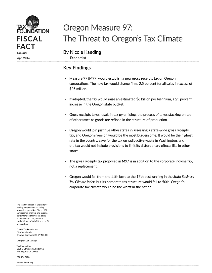 handle is hein.taxfoundation/orgmestx0001 and id is 1 raw text is: 




TAXO
FOUNDATION

FISCAL

FACT
No. 508
Apr. 2016


Oregon Measure 97:


The Threat to Oregon's Tax Climate


By Nicole Kaeding
    Economist

Key Findings

    Measure 97 (M97) would establish a new gross receipts tax on Oregon
    corporations. The new tax would charge firms 2.5 percent for all sales in excess of
    $25 million.

    If adopted, the tax would raise an estimated $6 billion per biennium, a 25 percent
    increase in the Oregon state budget.

    Gross receipts taxes result in tax pyramiding, the process of taxes stacking on top
    of other taxes as goods are refined in the structure of production.

    Oregon would join just five other states in assessing a state-wide gross receipts
    tax, and Oregon's version would be the most burdensome. It would be the highest
    rate in the country, save for the tax on radioactive waste in Washington, and
    the tax would not include provisions to limit its distortionary effects like in other
    states.

    The gross receipts tax proposed in M97 is in addition to the corporate income tax,
    not a replacement.

    Oregon would fall from the 11th best to the 17th best ranking in the State Business
    Tax Climate Index, but its corporate tax structure would fall to 50th. Oregon's
    corporate tax climate would be the worst in the nation.


The Tax Foundation is the nation's
leading independent tax policy
research organization. Since 1937,
our research, analysis, and experts
have informed smarter tax policy
at the federal, state, and local
levels. We are a 501(c)(3) non profit
organization.
©2016 Tax Foundation
Distributed under
Creative Commons CC BY NC 4.0
Designer, Dan Carvajal
Tax Foundation
1325 G Street, NW, Suite 950
Washington, DC 20005
202.464.6200


taxfoundation.org


