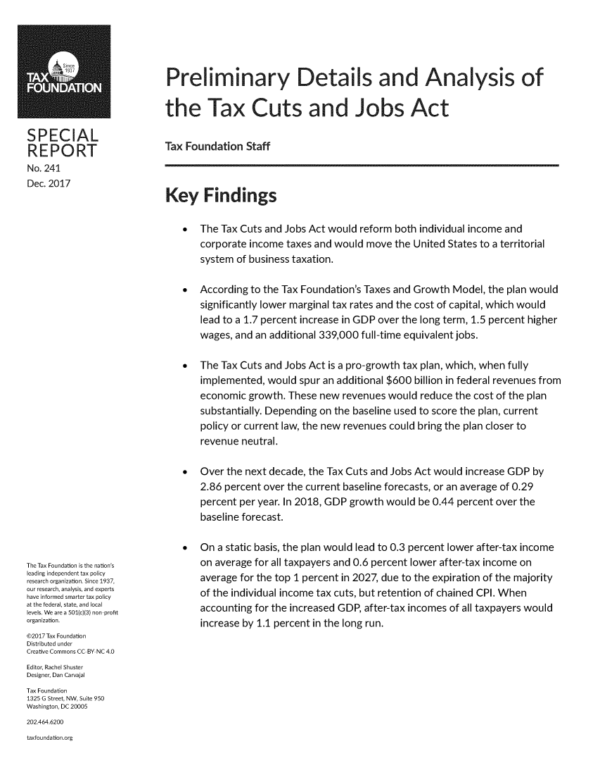 handle is hein.taxfoundation/predatxcj0001 and id is 1 raw text is: 





Preliminary Details and Analysis of

the Tax Cuts and Jobs Act


SPECIAL
REPORT
No. 241
Dec. 2017


The Tax Foundation is the nation's
leading independent tax policy
research organization. Since 1937,
our research, analysis, and experts
have informed smarter tax policy
at the federal, state, and local
levels. We are a 501(c)(3) non profit
organization.
©2017 Tax Foundation
Distributed under
Creative Commons CC BY NC 4.0
Editor, Rachel Shuster
Designer, Dan Carvajal
Tax Foundation
1325 G Street, NW, Suite 950
Washington, DC 20005
202.464.6200
taxfoundation.org


Tax Foundation Staff


Key Findings


*  The Tax Cuts and Jobs Act would reform both individual income and
    corporate income taxes and would move the United States to a territorial
    system of business taxation.

* According to the Tax Foundation's Taxes and Growth Model, the plan would
    significantly lower marginal tax rates and the cost of capital, which would
    lead to a 1.7 percent increase in GDP over the long term, 1.5 percent higher
    wages, and an additional 339,000 full-time equivalent jobs.

*  The Tax Cuts and Jobs Act is a pro-growth tax plan, which, when fully
    implemented, would spur an additional $600 billion in federal revenues from
    economic growth. These new revenues would reduce the cost of the plan
    substantially. Depending on the baseline used to score the plan, current
    policy or current law, the new revenues could bring the plan closer to
    revenue neutral.

*   Over the next decade, the Tax Cuts and Jobs Act would increase GDP by
    2.86 percent over the current baseline forecasts, or an average of 0.29
    percent per year. In 2018, GDP growth would be 0.44 percent over the
    baseline forecast.

*   On a static basis, the plan would lead to 0.3 percent lower after-tax income
    on average for all taxpayers and 0.6 percent lower after-tax income on
    average for the top 1 percent in 2027, due to the expiration of the majority
    of the individual income tax cuts, but retention of chained CPI. When
    accounting for the increased GDP, after-tax incomes of all taxpayers would
    increase by 1.1 percent in the long run.



