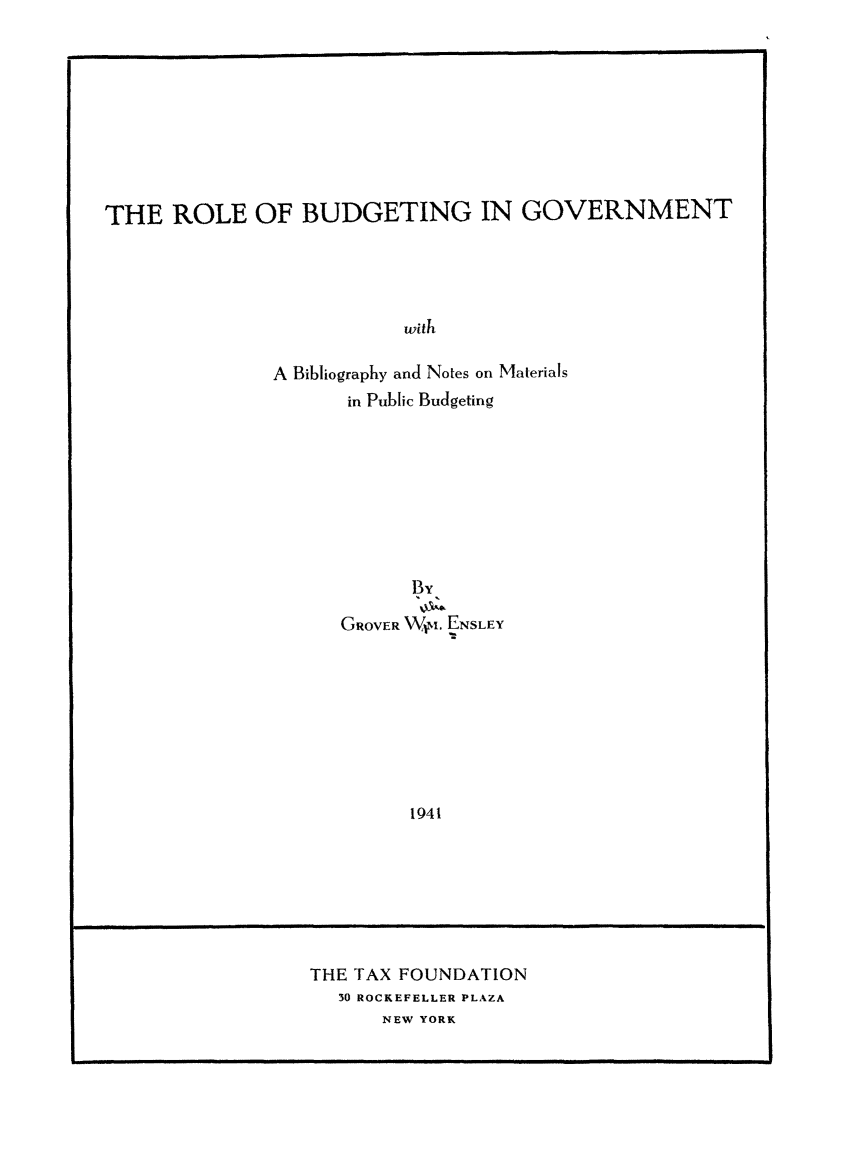 handle is hein.taxfoundation/rbgovt0001 and id is 1 raw text is: THE ROLE OF BUDGETING IN GOVERNMENT
with
A Bibliography and Notes on Materials
in Public Budgeting
1By,
GROVER W.. ENSLEY
1941

THE TAX FOUNDATION
30 ROCKEFELLER PLAZA
NEW YORK

!

IIIllll               I                                            III I                                                                                    II                                                                                       I                                             III                                                                II I


