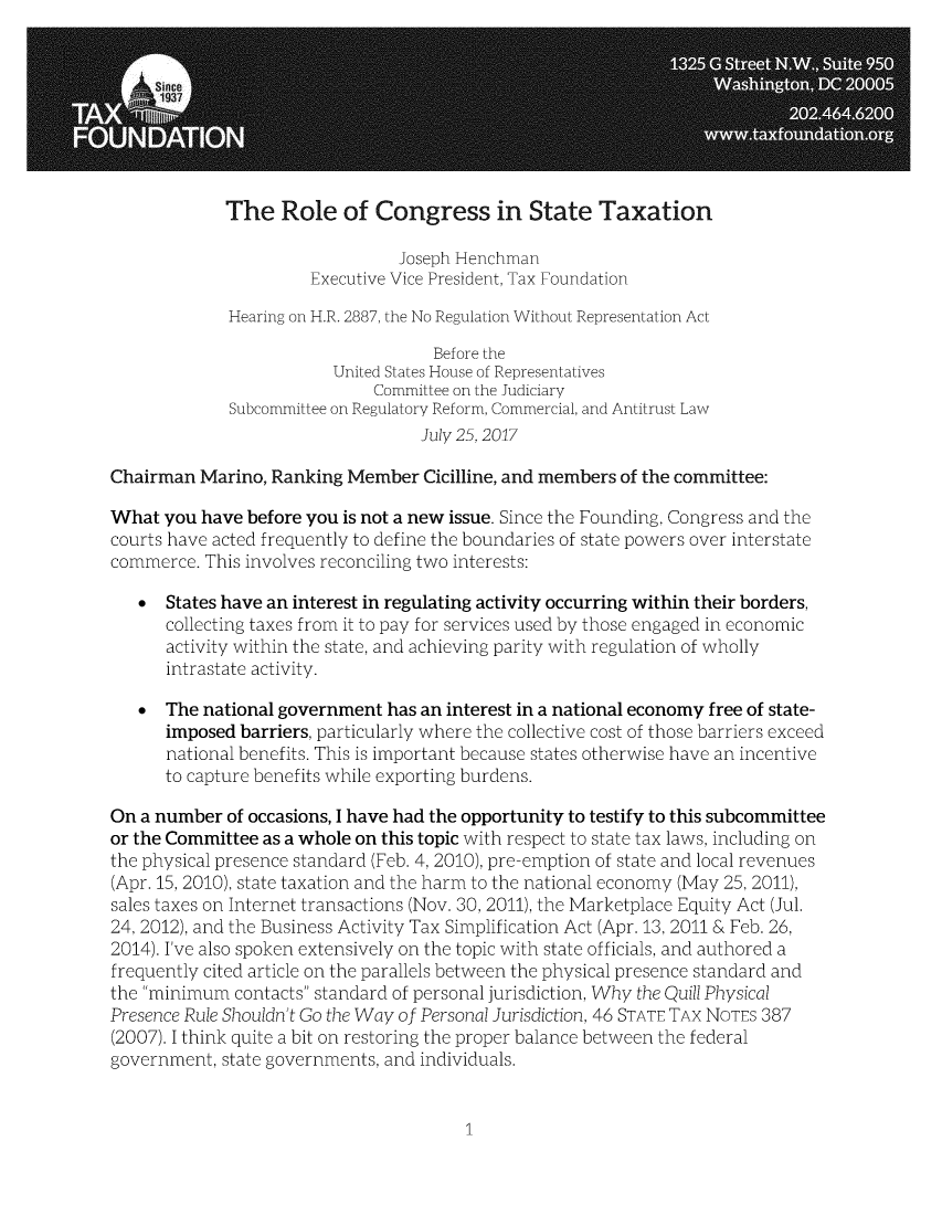handle is hein.taxfoundation/rocgrstax0001 and id is 1 raw text is: 








             The   Role   of Congress in State Taxation

                                Joseph Henchman
                      Executive Vice President, Tax Foundation

             Hearing on H.R. 2887, the No Regulation Without Representation Act

                                    Before the
                         United States House of Representatives
                             Committee on the Judiciary
             Subcommittee on Regulatory Reform, Commercial, and Antitrust Law
                                  July 25,2017

Chairman  Marino, Ranking Member   Cicilline, and members of the committee:

What  you have before you is not a new issue. Since the Founding, Congress and the
courts have acted frequently to define the boundaries of state powers over interstate
commerce. This involves reconciling two interests:

   *  States have an interest in regulating activity occurring within their borders,
      collecting taxes from it to pay for services used by those engaged in economic
      activity within the state, and achieving parity with regulation of wholly
      intrastate activity.

   *  The national government  has an interest in a national economy free of state-
      imposed barriers, particularly where the collective cost of those barriers exceed
      national benefits. This is important because states otherwise have an incentive
      to capture benefits while exporting burdens.

On a number  of occasions, I have had the opportunity to testify to this subcommittee
or the Committee as a whole on this topic with respect to state tax laws, including on
the physical presence standard (Feb. 4, 2010), pre-emption of state and local revenues
(Apr. 15, 2010), state taxation and the harm to the national economy (May 25, 2011),
sales taxes on Internet transactions (Nov. 30, 2011), the Marketplace Equity Act (Jul.
24, 2012), and the Business Activity Tax Simplification Act (Apr. 13, 2011 & Feb. 26,
2014). I've also spoken extensively on the topic with state officials, and authored a
frequently cited article on the parallels between the physical presence standard and
the minimum  contacts standard of personal jurisdiction, Why the Quill Physical
Presence Rule Shouldn't Go the Way of Personal Jurisdiction, 46 STATE TAX NOTEs 387
(2007). I think quite a bit on restoring the proper balance between the federal
government, state governments, and individuals.


1


