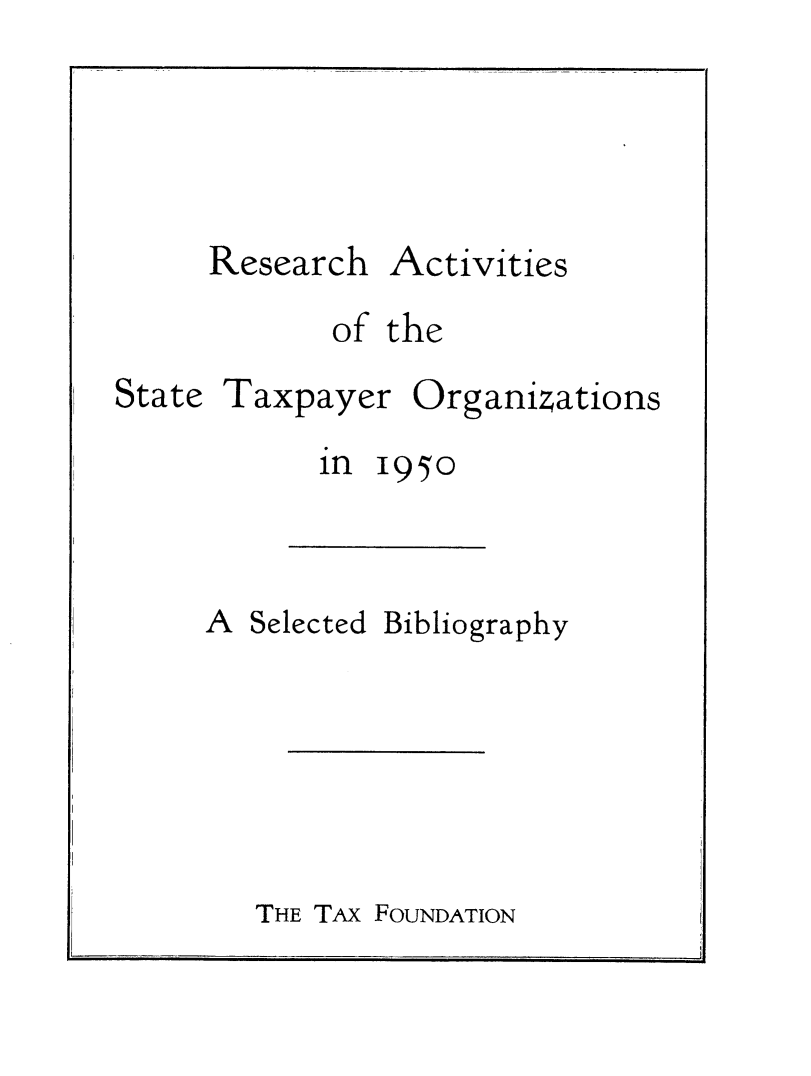 handle is hein.taxfoundation/rscstxp0001 and id is 1 raw text is: 





Research


Activities


of the


State


Taxpayer


Organizations


1950


A Selected


Bibliography


THE TAx FOUNDATION


in


