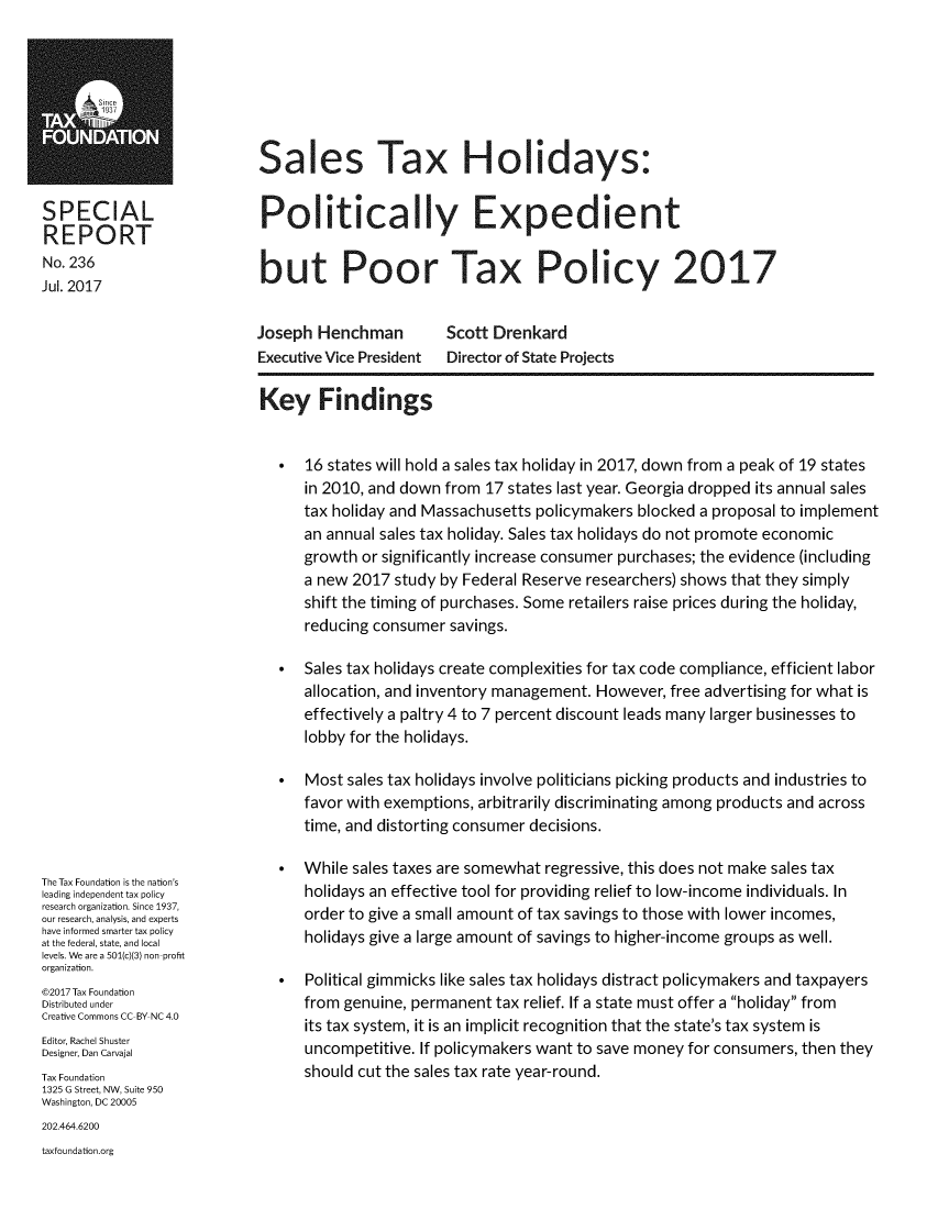 handle is hein.taxfoundation/slaxhod0001 and id is 1 raw text is: 









SPECIAL
REPORT
No. 236
Jul. 2017


Sales Tax Holidays:


Politically Expedient


but Poor Tax Policy 2017


Joseph  Henchman
Executive Vice President


Scott Drenkard
Director of State Projects


The Tax Foundation is the nation's
leading independent tax policy
research organization. Since 1937,
our research, analysis, and experts
have informed smarter tax policy
at the federal, state, and local
levels. We are a 501(c)(3) non-profit
organization.
@2017 Tax Foundation
Distributed under
Creative Commons CC-BY NC 4.0
Editor, Rachel Shuster
Designer, Dan Carvajal
Tax Foundation
1325 G Street, NW, Suite 950
Washington, DC 20005


Key Findings


  *   16 states will hold a sales tax holiday in 2017, down from a peak of 19 states
      in 2010, and down from 17 states last year. Georgia dropped its annual sales
      tax holiday and Massachusetts policymakers blocked a proposal to implement
      an annual sales tax holiday. Sales tax holidays do not promote economic
      growth or significantly increase consumer purchases; the evidence (including
      a new 2017 study by Federal Reserve researchers) shows that they simply
      shift the timing of purchases. Some retailers raise prices during the holiday,
      reducing consumer savings.

  *   Sales tax holidays create complexities for tax code compliance, efficient labor
      allocation, and inventory management. However, free advertising for what is
      effectively a paltry 4 to 7 percent discount leads many larger businesses to
      lobby for the holidays.

  *   Most sales tax holidays involve politicians picking products and industries to
      favor with exemptions, arbitrarily discriminating among products and across
      time, and distorting consumer decisions.

  *   While sales taxes are somewhat regressive, this does not make sales tax
      holidays an effective tool for providing relief to low-income individuals. In
      order to give a small amount of tax savings to those with lower incomes,
      holidays give a large amount of savings to higher-income groups as well.

  *   Political gimmicks like sales tax holidays distract policymakers and taxpayers
      from genuine, permanent tax relief. If a state must offer a holiday from
      its tax system, it is an implicit recognition that the state's tax system is
      uncompetitive. If policymakers want to save money for consumers, then they
      should cut the sales tax rate year-round.


202.464.6200
taxfoundation.org


