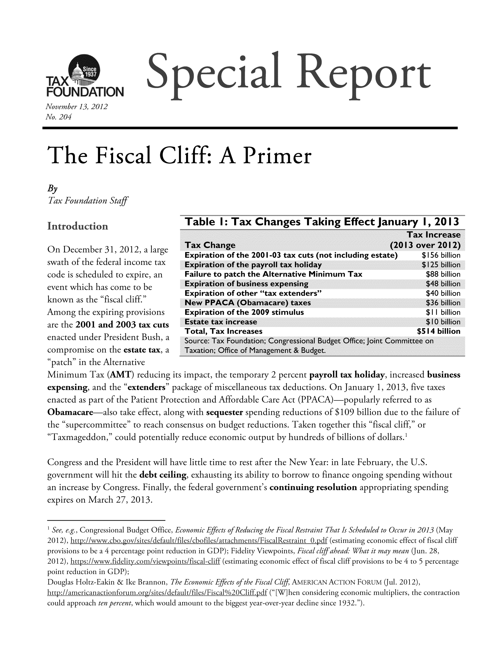 handle is hein.taxfoundation/srcaexz0001 and id is 1 raw text is: FOUNDATION
November 13, 2012
No. 204
The Fiscal Cliff: A Primer
By
Tax Foundation Staff
Table    I: Tax Changes Taking Effect January                I, 2013
Tax Increase
On December 31,2012, a large       Tax Change                                          (2013 over 2012)
lt'       a      Expiration of the 2001-03 tax cuts (not including estate)   $156 billion
swath of the federal income tax    Expiration of the payroll tax holiday                       $125 billion
code is scheduled to expire, an    Failure to patch the Alternative Minimum Tax                 $88 billion
event which has come to be         Expiration of business expensing                             $48 billion
Expiration of other tax extenders                          $40 billion
known as the fiscal cliff.       New PPACA (Obamacare) taxes                                  $36 billion
Among the expiring provisions      Expiration of the 2009 stimulus                              $11 billion
are the 2001 and 2003 tax cuts     Estate tax increase                                          $10 billion
Total, Tax Increases                                       $514 billion
enacted under President Bush, a Source: Tax Foundation; Congressional Budget Office; joint Committee on
compromise on the estate tax, a    Taxation; Office of Management & Budget.
patch in the Alternative
Minimum Tax (AMT) reducing its impact, the temporary 2 percent payroll tax holiday, increased business
expensing, and the extenders package of miscellaneous tax deductions. On January 1, 2013, five taxes
enacted as part of the Patient Protection and Affordable Care Act (PPACA)-popularly referred to as
Obamacare also take effect, along with sequester spending reductions of $109 billion due to the failure of
the supercommittee to reach consensus on budget reductions. Taken together this fiscal cliff, or
Taxmageddon, could potentially reduce economic output by hundreds of billions of dollars.1
Congress and the President will have little time to rest after the New Year: in late February, the U.S.
government will hit the debt ceiling, exhausting its ability to borrow to finance ongoing spending without
an increase by Congress. Finally, the federal government's continuing resolution appropriating spending
expires on March 27, 2013.
1 See, e.g., Congressional Budget Office, Economic Effects of Reducing the Fiscal Restraint That Is Scheduled to Occur in 2013 (May
2012), htt/wwwcbo gov/ites/default/files/cbofiles/ttachments/FiscalRestraint 0 pdf (estimating economic effect of fiscal cliff
provisions to be a 4 percentage point reduction in GDP); Fidelity Viewpoints, Fiscal clff ahead: What it may mean (Jun. 28,
2012), htps:/wwfidelity corn/viewpoints/fisca1-cliff (estimating economic effect of fiscal cliff provisions to be 4 to 5 percentage
point reduction in GDP);
Douglas Holtz-Eakin & Ike Brannon, The Economic Effects of the Fiscal Clif, AMERICAN ACTION FORUM (Jul. 2012),
http:/americanactionforum org/sites/default/files/Fisca 10o2OCliff pdf ( [Wihen considering economic multipliers, the contraction

could approach ten percent, which would amount to the biggest year-over-year decline since 1932.).


