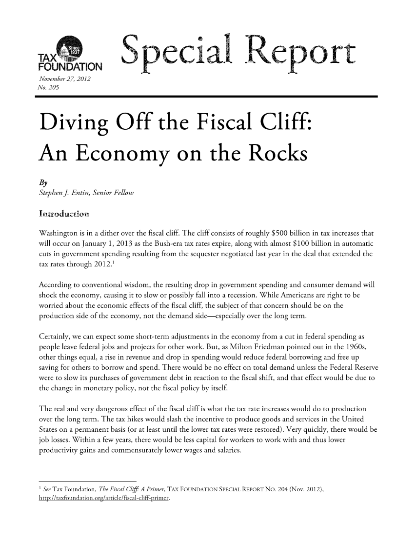 handle is hein.taxfoundation/srcafxz0001 and id is 1 raw text is: TASpecia Reort
FOUNDATION
November 27, 2012
No. 205
Diving Off the Fiscal Cliff:
An Economy on the Rocks
By
Stephen J Entin, Senior Fellow
t troduct Of
Washington is in a dither over the fiscal cliff. The cliff consists of roughly $500 billion in tax increases that
will occur on January 1, 2013 as the Bush-era tax rates expire, along with almost $100 billion in automatic
cuts in government spending resulting from the sequester negotiated last year in the deal that extended the
tax rates through 2012.1
According to conventional wisdom, the resulting drop in government spending and consumer demand will
shock the economy, causing it to slow or possibly fall into a recession. While Americans are right to be
worried about the economic effects of the fiscal cliff, the subject of that concern should be on the
production side of the economy, not the demand side-especially over the long term.
Certainly, we can expect some short-term adjustments in the economy from a cut in federal spending as
people leave federal jobs and projects for other work. But, as Milton Friedman pointed out in the 1960s,
other things equal, a rise in revenue and drop in spending would reduce federal borrowing and free up
saving for others to borrow and spend. There would be no effect on total demand unless the Federal Reserve
were to slow its purchases of government debt in reaction to the fiscal shift, and that effect would be due to
the change in monetary policy, not the fiscal policy by itself.
The real and very dangerous effect of the fiscal cliff is what the tax rate increases would do to production
over the long term. The tax hikes would slash the incentive to produce goods and services in the United
States on a permanent basis (or at least until the lower tax rates were restored). Very quickly, there would be
job losses. Within a few years, there would be less capital for workers to work with and thus lower
productivity gains and commensurately lower wages and salaries.
' See Tax Foundation, The Fiscal Cliff: A Primer, TAX FOUNDATION SPECIAL REPORT No. 204 (Nov. 2012),
h trt-//r-fnun n  rinn  orc/.qrricle/fiecA I-liff-nrirner


