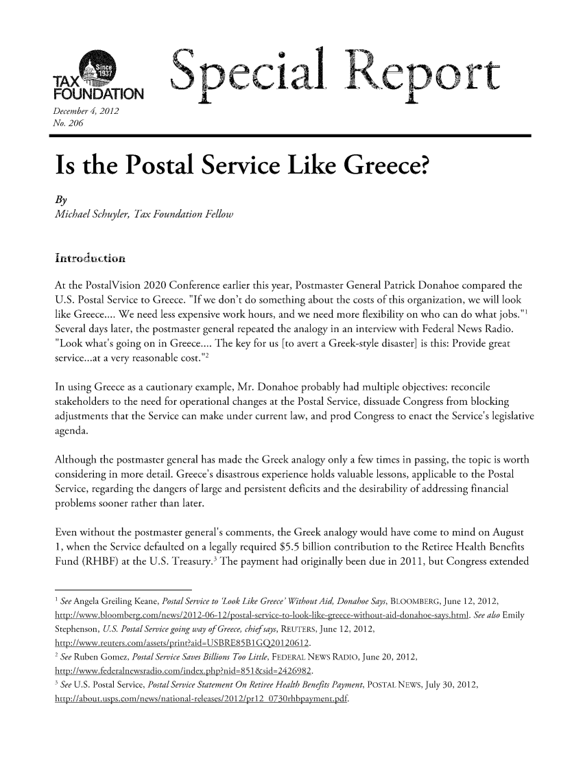 handle is hein.taxfoundation/srcagxz0001 and id is 1 raw text is: pAoectal ieport
FOUNDATION
December 4, 2012
No. 206
Is the Postal Service Like Greece?
By
Michael Schuyler, Tax Foundation Fellow
Introduction
At the PostalVision 2020 Conference earlier this year, Postmaster General Patrick Donahoe compared the
U.S. Postal Service to Greece. If we don't do something about the costs of this organization, we will look
like Greece.... We need less expensive work hours, and we need more flexibility on who can do what jobs.1
Several days later, the postmaster general repeated the analogy in an interview with Federal News Radio.
Look what's going on in Greece.... The key for us [to avert a Greek-style disaster] is this: Provide great
service... at a very reasonable cost.2
In using Greece as a cautionary example, Mr. Donahoe probably had multiple objectives: reconcile
stakeholders to the need for operational changes at the Postal Service, dissuade Congress from blocking
adjustments that the Service can make under current law, and prod Congress to enact the Service's legislative
agenda.
Although the postmaster general has made the Greek analogy only a few times in passing, the topic is worth
considering in more detail. Greece's disastrous experience holds valuable lessons, applicable to the Postal
Service, regarding the dangers of large and persistent deficits and the desirability of addressing financial
problems sooner rather than later.
Even without the postmaster general's comments, the Greek analogy would have come to mind on August
1, when the Service defaulted on a legally required $5.5 billion contribution to the Retiree Health Benefits
Fund (RHBF) at the U.S. Treasury. The payment had originally been due in 2011, but Congress extended
1 SeeAngela Greiling Keane, Postal Service to 'Look Like Greece' Without Aid, Donahoe Says, BLOOMBERG, June 12, 2012,
http://xww.bloomberg.com/news/2012-06-12/postal-service-to-look-like-greece-without-aid-donahoe-says.html. See also Emily
Stephenson, U.S. Postal Service going way of Greece, chief says, REUTERS, June 12, 2012,
htp://www.reuters.con/assets/priit?aid=USBRE85B 1 GQ20120612.
2 See Ruben Gomez, Postal Service Saves Billions Too Little, FEDERAL NEWS RADIO, June 20, 2012,
htp://www.federalnewsradio.com/idex.php?nid= 851 &sid=2426982.
' See U.S. Postal Service, Postal Service Statement On Retiree Health Benefits Payment, POSTAL NEWS, July 30, 2012,
htto://about.usys.com/news/national-releases/2012/or12 0730rhbuayment.df


