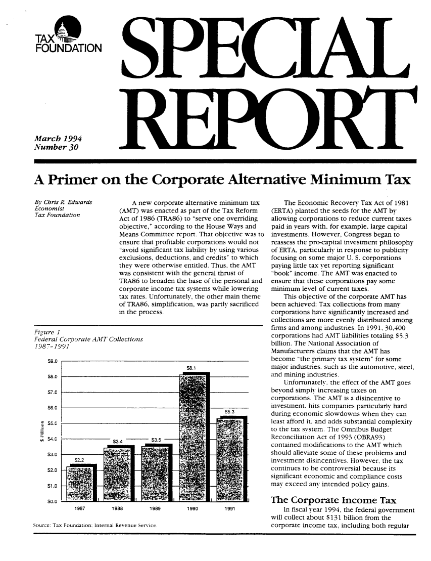handle is hein.taxfoundation/srdaxz0001 and id is 1 raw text is: TAX(;%F-
FOUNDATION
March 1994
Number 30

A Primer on the Corporate Alternative Minimum Tax

By Chris R. Edwards
Economist
Tax Foundation

Figure I
Federal Corporate A4MVT Collections
1987-1991

s9.0
S8.0
S7.0
S6.0
S5.G
S4.0
S3.0
S2.0
s1.0
SO.0

A new corporate alternative minimum tax
(AMT) was enacted as part of the Tax Reform
Act of 1986 (TRA86) to serve one overriding
objective, according to the House Ways and
Means Committee report. That objective was to
ensure that profitable corporations would not
avoid significant tax liability by using various
exclusions, deductions, and credits to which
they were otherwise entitled. Thus, the AMT
was consistent with the general thrust of
TRA86 to broaden the base of the personal and
corporate income tax systems while lowering
tax rates. Unfortunately, the other main theme
of TRA86, simplification, was partly sacrificed
in the process.

Source: Tax Foundation: Internal Revenue Service.

The Economic Recovery Tax Act of 1981
(ERTA) planted the seeds for the AMT by
allowing corporations to reduce current taxes
paid in years with. for example, large capital
investments. However, Congress began to
reassess the pro-capital investment philosophy
of ERTA, particularly in response to publicity
focusing on some major U. S. corporations
paying little tax vet reporting significant
book income. The AMT was enacted to
ensure that these corporations pay some
minimum level of current taxes.
This objective of the corporate AMT has
been achieved: Tax collections from many
corporations have significantly increased and
collections are more evenly distributed among
firms and among industries. In 1991, 30,400
corporations had A-MT liabilities totaling S5.3
billion. The National Association of
Manufacturers claims that the AMT has
become the primary tax system for some
major industries, such as the automotive, steel,
and mining industries.
Unfortunately. the effect of the AMT goes
beyond simply increasing taxes on
corporations. The AMT is a disincentive to
investment, hits companies particularly hard
during economic slowdowns when they can
least afford it, and adds substantial complexity
to the tax system. The Omnibus Budget
Reconciliation Aci of 1993 (OBRA93)
contained modifications to the AMT which
should alleviate some of these problems and
investment disincentives. However, the tax
continues to be controversial because its
significant economic and compliance costs
may exceed any intended policy gains.
The Corporate Income Tax
In fiscal year 1994, the federal government
will collect about S131 billion from the
corporate income tax, including both regular

1987         1988         1989         1990         1991



