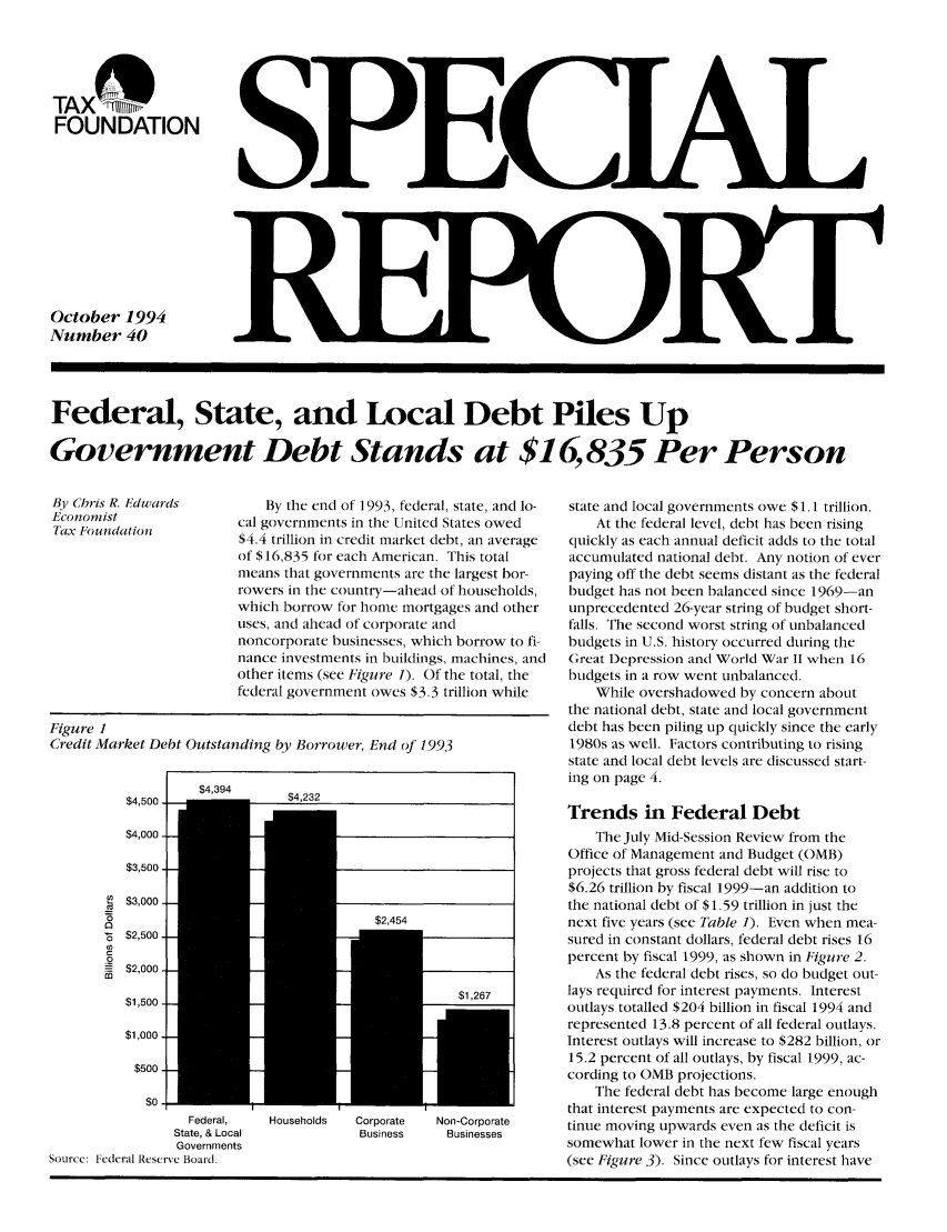 handle is hein.taxfoundation/sreaxz0001 and id is 1 raw text is: TAX 11 ___
FOUNDATION
October 1994
Number 40

Federal, State, and Local Debt Piles Up
Government Debt Stands at $16,835 Per Person

By the end of 1993, federal, state, and lo-
cal governments in the United States owed
$4.4 trillion in credit market debt, an average
of $16,835 for each American. This total
means that governments are the largest bor-
rowers in the country-ahead of households,
which borrow for home mortgages and other
uses, and ahead of corporate and
noncorporate businesses, which borrow to fi-
nance investments in buildings, machines, and
other items (see Figure 1). Of the total, the
federal government owes $3.3 trillion while

Figure 1
Credit Market Debt Outstanding by Borrower, End of 1993

$4,500
$4,000
$3,5OO
$3,000
0
$2,500
0
$2,000
$1,500
$1,000
$500
$0

t   $BUE5E

Federal,
State, & Local
Governments
Source: Federal Reservc Board.

Households    Corporate
Business

Non-Corporate
Businesses

state and local governments owe $1.1 trillion.
At the federal level, debt has been rising
quickly as each annual deficit adds to the total
accumulated national debt. Any notion of ever
paying off the debt seems distant as the federal
budget has not been balanced since 1969-an
unprecedented 26-year string of budget short-
falls. The second worst string of unbalanced
budgets in U.S. history occurred during the
Great Depression and World War II when 16
budgets in a row went unbalanced.
While overshadowed by concern about
the national debt, state and local government
debt has been piling up quickly since the early
1980s as well. Factors contributing to rising
state and local debt levels are discussed start-
ing on page 4.
Trends in Federal Debt
The July Mid-Session Review from the
Office of Management and Budget (OMB)
projects that gross federal debt will rise to
$6.26 trillion by fiscal 1999-an addition to
the national debt of $1.59 trillion in just the
next five years (see Table 1). Even when mea-
sured in constant dollars, federal debt rises 16
percent by fiscal 1999, as shown in Figure 2.
As the federal debt rises, so do budget out-
lays required for interest payments. Interest
outlays totalled $204 billion in fiscal 1994 and
represented 13.8 percent of all federal outlays.
Interest outlays will increase to $282 billion, or
15.2 percent of all outlays, by fiscal 1999, ac-
cording to OMB projections.
The federal debt has become large enough
that interest payments are expected to con-
tinue moving upwards even as the deficit is
somewhat lower in the next few fiscal years
(see Figure 3). Since outlays for interest have

By Chris R. Edwards
Econonmist
Tax Foundation

$4,394


