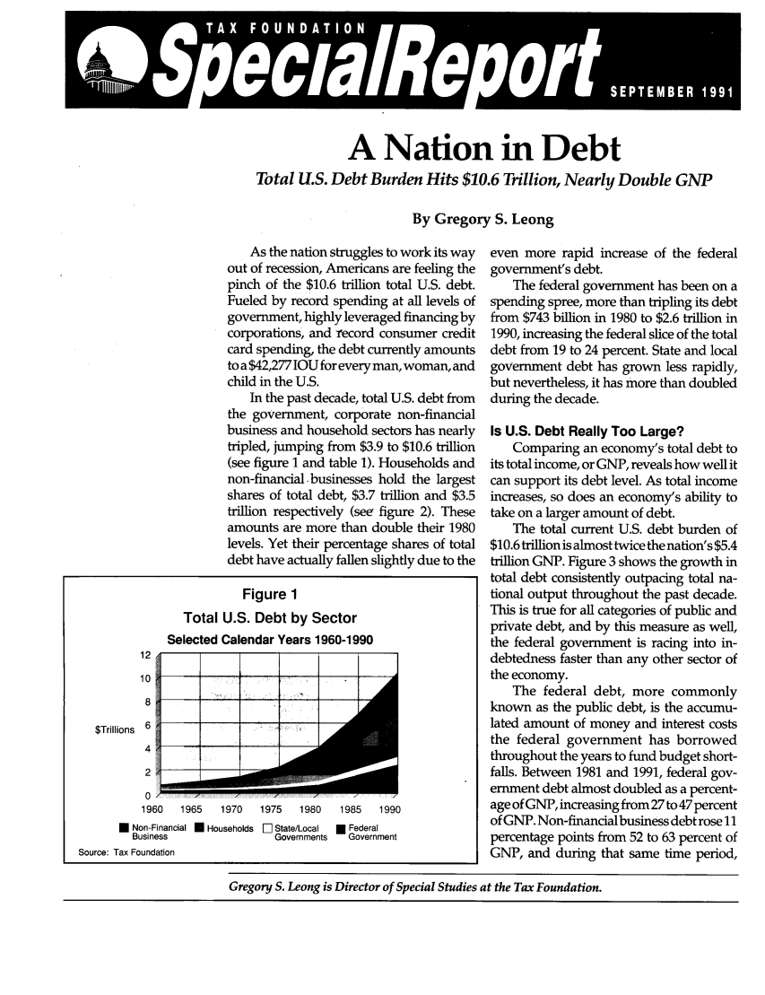 handle is hein.taxfoundation/srfxz0001 and id is 1 raw text is: IA  V 9~~~

A Nation in Debt
Total U.S. Debt Burden Hits $10.6 Trillion, Nearly Double GNP
By Gregory S. Leong

As the nation struggles to work its way
out of recession, Americans are feeling the
pinch of the $10.6 trillion total U.S. debt.
Fueled by record spending at all levels of
government, highly leveraged financing by
corporations, and record consumer credit
card spending, the debt currently amounts
to a $42,277 IOU for every man, woman, and
child in the U.S.
In the past decade, total U.S. debt from
the government, corporate non-financial
business and household sectors has nearly
tripled, jumping from $3.9 to $10.6 trillion
(see figure 1 and table 1). Households and
non-financial businesses hold the largest
shares of total debt, $3.7 trillion and $3.5
trillion respectively (see figure 2). These
amounts are more than double their 1980
levels. Yet their percentage shares of total
debt have actually fallen slightly due to the
Figure 1
Total U.S. Debt by Sector
Selected Calendar Years 1960-1990

12
10
8
$Trillions 6
4
2

1 .1  W. 

-     I

0 /7
1960   1965   1970

* Non-Financial U Households El State/Local  * Federal
Business                    Governments    Government
Source: Tax Foundation

1975   1980   1985   1990

even more rapid increase of the federal
government's debt.
The federal government has been on a
spending spree, more than tripling its debt
from $743 billion in 1980 to $2.6 trillion in
1990, increasing the federal slice of the total
debt from 19 to 24 percent. State and local
government debt has grown less rapidly,
but nevertheless, it has more than doubled
during the decade.
Is U.S. Debt Really Too Large?
Comparing an economy's total debt to
its total income, or GNP, reveals how well it
can support its debt level. As total income
increases, so does an economy's ability to
take on a larger amount of debt.
The total current U.S. debt burden of
$10.6 trillion is almost twice the nation's $5.4
trillion GNP. Figure 3 shows the growth in
total debt consistently outpacing total na-
tional output throughout the past decade.
This is true for all categories of public and
private debt, and by this measure as well,
the federal government is racing into in-
debtedness faster than any other sector of
the economy.
The federal debt, more commonly
known as the public debt, is the accumu-
lated amount of money and interest costs
the federal government has borrowed
throughout the years to fund budget short-
falls. Between 1981 and 1991, federal gov-
ernment debt almost doubled as a percent-
age of GNP, increasing from 27 to 47 percent
of GNP. Non-financial business debt rose 11
percentage points from 52 to 63 percent of
GNP, and during that same time period,

Gregory S. Leong is Director of Special Studies at the Tax Foundation.

4             i             i


