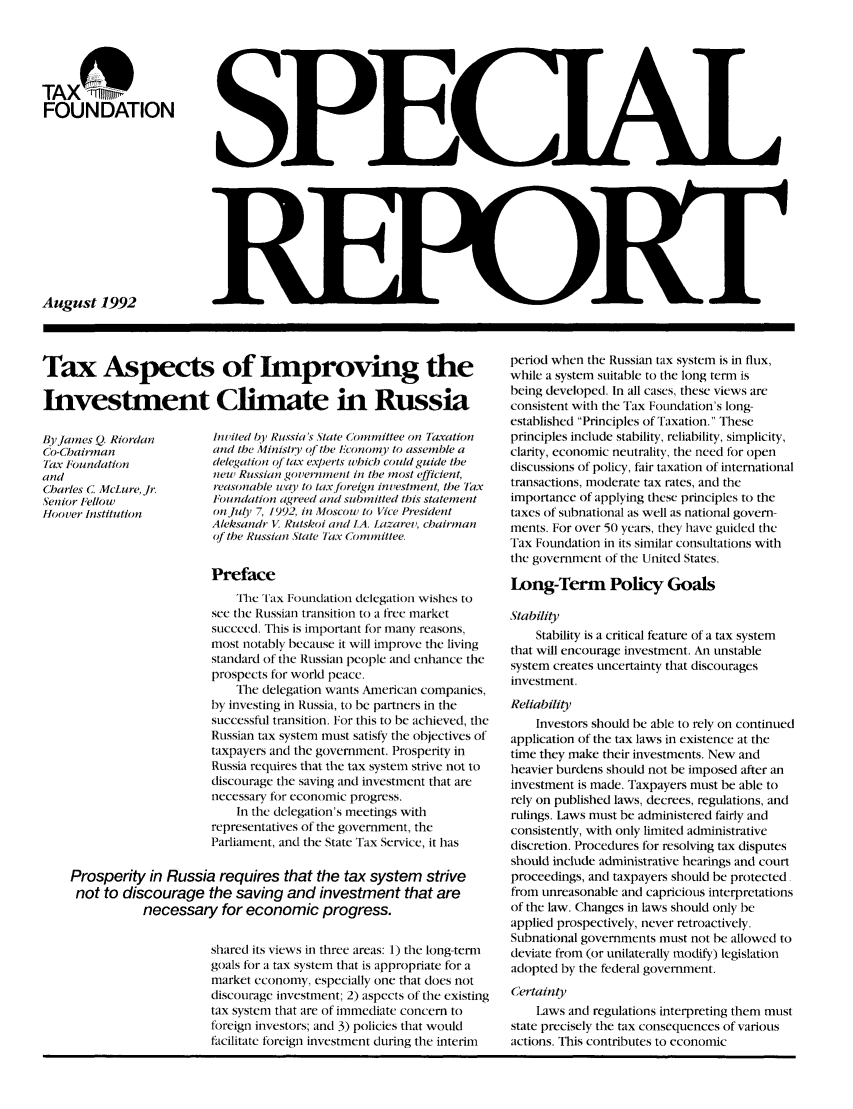 handle is hein.taxfoundation/srixz0001 and id is 1 raw text is: TAX
FOUNDATION
August 1992

Tax Aspects of Improving the
Investment Climate in Russia

By James Q. Riordan
Co-Chairman
Fax Foundation
and
Charles C McLure, Jr
Senior Fellow
Hoover Institution

inviled Iby Russia's State Committee on Taxation
and the Ministry of the hconorny to assemble a
delegation of lax experts which could guide the
new Russian governument in the most efficient,
reasonable way to taxftreign investment, the ax
Foundation agreed and submitted this statement
onJuly 7, 1992, in Moscow to Vice President
Aleksandr V Rutskoi and IA. Lazarev, chairman
of the Russian State lax Commitee.

Preface
lhc ' Tax Foundation delegation wishes to
see the Russian transition to a free market
succeed. This is important for many reasons,
most notably because it will improve the living
standard of the Russian people and enhance the
prospects for world peace.
The delegation wants American companies,
by investing in Russia, to be partners in the
successful transition. For this to be achieved, the
Russian tax system must satisfy the objectives of
taxpayers and the government. Prosperity in
Russia requires that the tax system strive not to
discourage the saving and investment that are
necessary for economic progress.
In the delegation's meetings with
representatives of the government, the
Parliament, and the State Tax Service, it has
Prosperity in Russia requires that the tax system strive
not to discourage the saving and investment that are
necessary for economic progress.
shared its views in three areas: 1) the long-term
goals for a tax system that is appropriate for a
market economy, especially one that does not
discourage investment; 2) aspects of the existing
tax system that are of immediate concern to
foreign investors; and 3) policies that wotld
facilitate foreign investment during the interim

period when the Russian tax system is in flux,
while a system suitable to the long term is
being developed. In all cases, these views are
consistent with the Tax Foundation's long-
established Principles of Taxation. These
principles include stability, reliability, simplicity,
clarity, economic neutrality, the need for open
discussions of policy, fair taxation of international
transactions, moderate tax rates, and the
importance of applying these principles to the
taxes of subnational as well as national govern-
ments. For over 50 years, they have guided the
Tax Foundation in its similar consultations with
the government of the United States.
Long-Term Policy Goals
Stability
Stability is a critical feature of a tax system
that will encourage investment. An unstable
system creates uncertainty that discourages
investment.
Reliability
Investors should be able to rely on continued
application of the tax laws in existence at the
time they make their investments. New and
heavier burdens should not be imposed after an
investment is made. Taxpayers must be able to
rely on published laws, decrees, regulations, and
rulings. Laws must be administered fairly and
consistently, with only limited administrative
discretion. Procedures for resolving tax disputes
should include administrative hearings and court
proceedings, and taxpayers should be protected.
from unreasonable and capricious interpretations
of the law. Changes in laws should only be
applied prospectively, never retroactively.
Subnational governments must not be allowed to
deviate from (or unilaterally modify) legislation
adopted by the federal government.
Certainty
Laws and regulations interpreting them must
state precisely the tax consequences of various
actions. This contributes to economic


