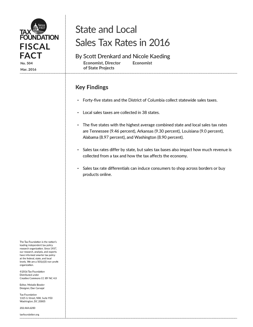 handle is hein.taxfoundation/stlocsatr0001 and id is 1 raw text is: 







TAX                            State and Local


FOUNDATION

FISCAL                         Sales Tax Rates in 2016



FACT                           By Scott Drenkard and Nicole Kaeding

No. 504                            Economist, Director        Economist

Mar. 2016                          of State Projects





                               Key Findings



                                   Forty-five states and the District of Columbia collect statewide sales taxes.



                                   Local sales taxes are collected in 38 states.



                                   The five states with the highest average combined state and local sales tax rates

                                   are Tennessee (9.46 percent), Arkansas (9.30 percent), Louisiana (9.0 percent),

                                   Alabama (8.97 percent), and Washington (8.90 percent).



                                   Sales tax rates differ by state, but sales tax bases also impact how much revenue is

                                   collected from a tax and how the tax affects the economy.



                                   Sales tax rate differentials can induce consumers to shop across borders or buy

                                   products online.




















The Tax Foundation is the nation's
leading independent tax policy
research organization. Since 1937,
our research, analysis, and experts
have informed smarter tax policy
at the federal, state, and local
levels. We are a 501(c)(3) non profit
organization.

©2016 Tax Foundation
Distributed under
Creative Commons CC BY NC 4.0

Editor, Melodie Bowler
Designer, Dan Carvajal

Tax Foundation
1325 G Street, NW, Suite 950
Washington, DC 20005

202.464.6200

taxfoundation.org


