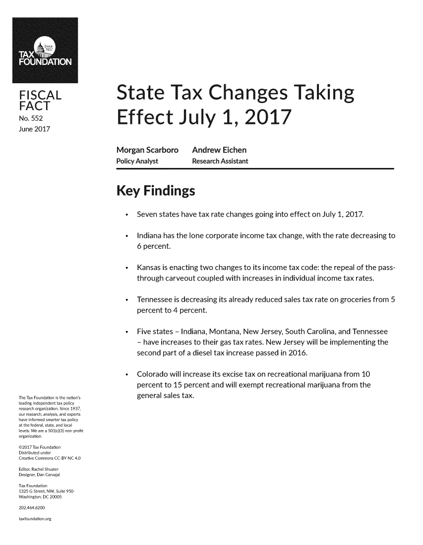 handle is hein.taxfoundation/stxchkef0001 and id is 1 raw text is: 










FISCAL
FACT
No. 552
June 2017


State Tax Changes Taking


Effect Ju ly 1, 2017


Morgan   Scarboro
Policy Analyst


Andrew   Eichen
Research Assistant


The Tax Foundation is the nation's
leading independent tax policy
research organization. Since 1937,
our research, analysis, and experts
have informed smarter tax policy
at the federal, state, and local
levels. We are a 501(c)(3) non-profit
organization.
@2017 Tax Foundation
Distributed under
Creative Commons CC-BY NC 4.0
Editor, Rachel Shuster
Designer, Dan Carvajal
Tax Foundation
1325 G Street, NW, Suite 950
Washington, DC 20005
202.464.6200
taxfoundation.org


Key Findings

   *  Seven  states have tax rate changes going into effect on July 1, 2017.

   *  Indiana has the lone corporate income  tax change, with the rate decreasing to
      6 percent.

   *  Kansas  is enacting two changes to its income tax code: the repeal of the pass-
      through carveout  coupled with  increases in individual income tax rates.

   *  Tennessee  is decreasing its already reduced sales tax rate on groceries from 5
      percent to 4 percent.

   *  Five states - Indiana, Montana, New  Jersey, South Carolina, and Tennessee
      - have increases to their gas tax rates. New Jersey will be implementing the
      second  part of a diesel tax increase passed in 2016.

   *  Colorado  will increase its excise tax on recreational marijuana from 10
      percent to 15 percent and will exempt recreational marijuana from the
      general sales tax.


