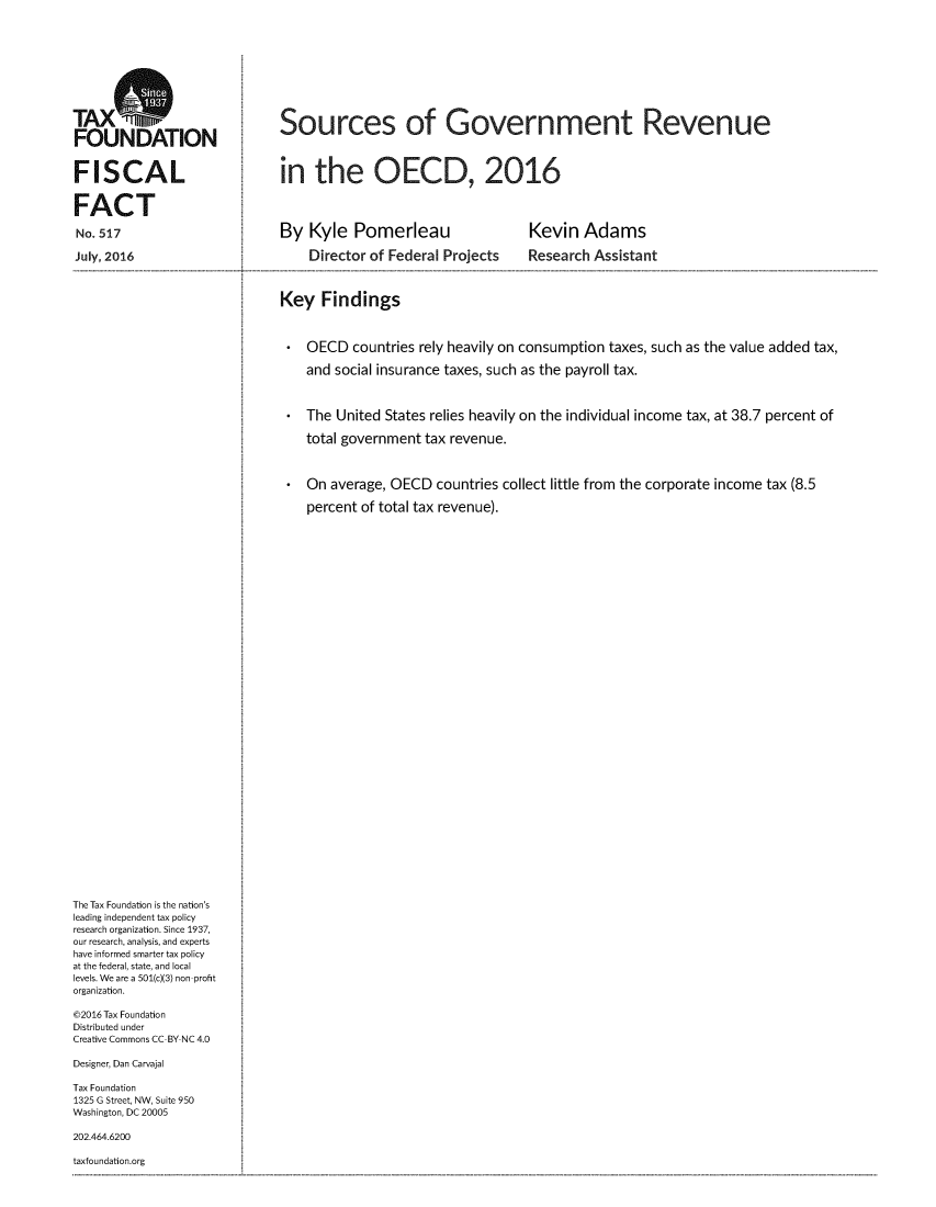 handle is hein.taxfoundation/sugtrvoecd0001 and id is 1 raw text is: 










TAXO
FN            ISources of Government Revenue
FOUNDATION


FISCAL                        n   the OECD, 2016


FACT

No. 517                      By  Kyle  Pomerleau               Kevin   Adams

July, 2016                       Director of Federal Projects  Research Assistant



                             Key  Findings



                                OECD   countries rely heavily on consumption taxes, such as the value added tax,

                                and social insurance taxes, such as the payroll tax.



                                The  United States relies heavily on the individual income tax, at 38.7 percent of

                                total government tax revenue.



                                On  average, OECD countries collect little from the corporate income tax (8.5

                                percent of total tax revenue).




































The Tax Foundation is the nation's
leading independent tax policy
research organization. Since 1937,
our research, analysis, and experts
have informed smarter tax policy
at the federal, state, and local
levels. We are a 501(c)(3) non-profit
organization.

@2016 Tax Foundation
Distributed under
Creative Commons CC-BY NC 4.0

Designer, Dan Carvajal

Tax Foundation
1325 G Street, NW, Suite 950
Washington, DC 20005

202.464.6200

taxfoundation.org


