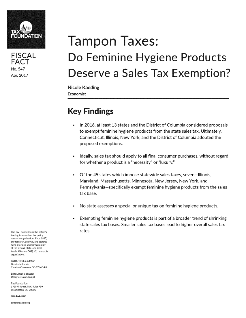 handle is hein.taxfoundation/tamax0001 and id is 1 raw text is: 







Tampon Taxes:


FISCAL
FACT
No. 547
Apr. 2017


Do Feminine Hygiene Products


Deserve a Sales Tax Exemption?


Nicole Kaeding
Economist


Key Findings


The Tax Foundation is the nation's
leading independent tax policy
research organization. Since 1937,
our research, analysis, and experts
have informed smarter tax policy
at the federal, state, and local
levels. We are a 501(c)(3) non-profit
organization.
@2017 Tax Foundation
Distributed under
Creative Commons CC-BY NC 4.0
Editor, Rachel Shuster
Designer, Dan Carvajal
Tax Foundation
1325 G Street, NW, Suite 950
Washington, DC 20005
202.464.6200
taxfoundation.org


*  In 2016, at least 13 states and the District of Columbia considered proposals
   to exempt feminine hygiene products from the state sales tax. Ultimately,
   Connecticut, Illinois, New York, and the District of Columbia adopted the
   proposed  exemptions.

*  Ideally, sales tax should apply to all final consumer purchases, without regard
   for whether a product is a necessity or luxury.

*  Of the 45 states which impose statewide sales taxes, seven-Illinois,
   Maryland, Massachusetts, Minnesota,  New Jersey, New York, and
   Pennsylvania-specifically exempt feminine hygiene products from the sales
   tax base.

*  No  state assesses a special or unique tax on feminine hygiene products.

*  Exempting  feminine hygiene products is part of a broader trend of shrinking
   state sales tax bases. Smaller sales tax bases lead to higher overall sales tax
   rates.


