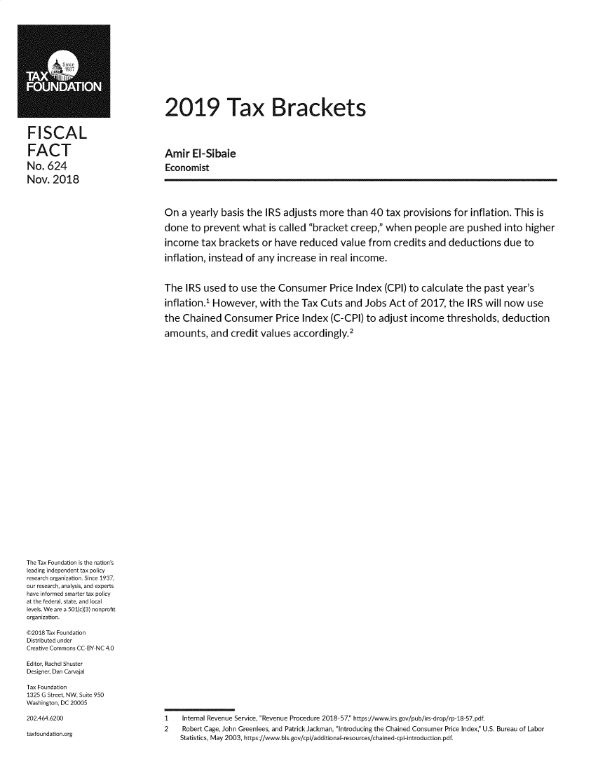 handle is hein.taxfoundation/taxbrk0001 and id is 1 raw text is: 
















FISCAL

FACT

No. 624

Nov. 2018


2019 Tax Brackets




Amir El-Sibaie

Economist





On a yearly basis the IRS adjusts more than 40 tax provisions for inflation. This is

done to prevent what is called bracket creep, when people are pushed into higher

income tax brackets or have reduced value from credits and deductions due to

inflation, instead of any increase in real income.



The IRS used to use the Consumer Price Index (CPI) to calculate the past year's

inflation.' However, with the Tax Cuts and Jobs Act of 2017, the IRS will now use

the Chained Consumer Price Index (C-CPI) to adjust income thresholds, deduction

amounts, and credit values accordingly.2


The Tax Foundation is the nation's
leading independent tax policy
research organization. Since 1937,
our research, analysis, and experts
have informed smarter tax policy
at the federal, state, and local
levels. We are a 501(c)(3) nonprofit
organization.

©2018 Tax Foundation
Distributed under
Creative Commons CC BY NC 4.0

Editor, Rachel Shuster
Designer, Dan Carvajal

Tax Foundation
1325 G Street, NW, Suite 950
Washington, DC 20005

202.464.6200


taxfoundation.org


1   Internal Revenue Service, Revenue Procedure 2018-57:' https://www.irs.gov/pub/irs-drop/rp-18-57.pdf.
2   Robert Cage, John Greenlees, and Patrick Jackman, Introducing the Chained Consumer Price Index:' U.S. Bureau of Labor
    Statistics, May 2003, https://www.bls.gov/cpi/additional-resources/chained-cpi-introduction.pdf.


