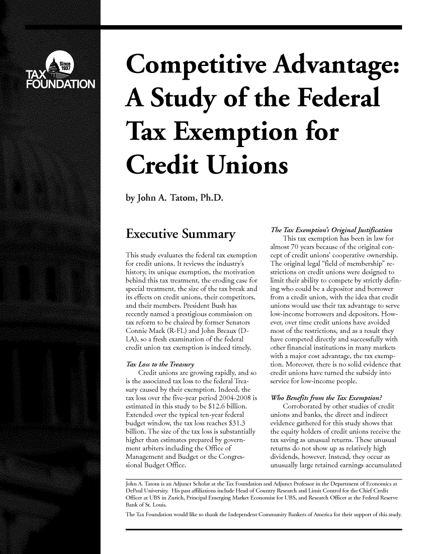handle is hein.taxfoundation/taxfaaab0001 and id is 1 raw text is: Competitive Advantage:
A Study of the Federal
Tax Exemption for
Credit Unions

by John A. Tatom, Ph.D.

Executive Summary
This study evaluates the federal tax exemption
for credit unions. It reviews the industry's
history, its unique exemption, the motivation
behind this tax treatment, the eroding case for
special treatment, the size of the tax break and
its effects on credit unions, their competitors,
and their members. President Bush has
recently named a prestigious commission on
tax reform to be chaired by former Senators
Connie Mack (R-FL) and John Breaux (D-
LA), so a fresh examination of the federal
credit union tax exemption is indeed timely.
Tax Loss to the Treasury
Credit unions are growing rapidly, and so
is the associated tax loss to the federal Trea-
sury caused by their exemption. Indeed, the
tax loss over the five-year period 2004-2008 is
estimated in this study to be $12.6 billion.
Extended over the typical ten-year federal
budget window, the tax loss reaches $31.3
billion. The size of the tax loss is substantially
higher than estimates prepared by govern-
ment arbiters including the Office of
Management and Budget or the Congres-
sional Budget Office.

The Tax Exemption's Originaljustification
This tax exemption has been in law for
almost 70 years because of the original con-
cept of credit unions' cooperative ownership.
The original legal field of membership re-
strictions on credit unions were designed to
limit their ability to compete by strictly defin-
ing who could be a depositor and borrower
from a credit union, with the idea that credit
unions would use their tax advantage to serve
low-income borrowers and depositors. How-
ever, over time credit unions have avoided
most of the restrictions, and as a result they
have competed directly and successfully with
other financial institutions in many markets
with a major cost advantage, the tax exemp-
tion. Moreover, there is no solid evidence that
credit unions have turned the subsidy into
service for low-income people.
Who Benefits from the Tax Exemption?
Corroborated by other studies of credit
unions and banks, the direct and indirect
evidence gathered for this study shows that
the equity holders of credit unions receive the
tax saving as unusual returns. These unusual
returns do not show up as relatively high
dividends, however. Instead, they occur as
unusually large retained earnings accumulated

John A. Tatom is an Adjunct Scholar at the Tax Foundation and Adjunct Professor in the Department of Economics at
DePaul University. His past affiliations include Head of Country Research and Limit Control for the Chief Credit
Officer at UBS in Zurich, Principal Emerging Market Economist for UBS, and Research Officer at the Federal Reserve
Bank of St. Louis.
The Tax Foundation would like to thank the Independent Community Bankers of America for their support of this study.


