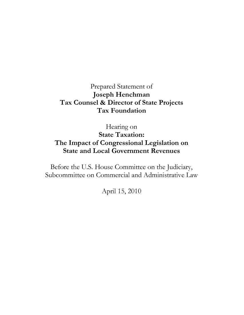 handle is hein.taxfoundation/taxfaaad0001 and id is 1 raw text is: Prepared Statement of
Joseph Henchman
Tax Counsel & Director of State Projects
Tax Foundation
Hearing on
State Taxation:
The Impact of Congressional Legislation on
State and Local Government Revenues
Before the U.S. House Committee on the Judiciary,
Subcommittee on Commercial and Administrative Law

April 15, 2010


